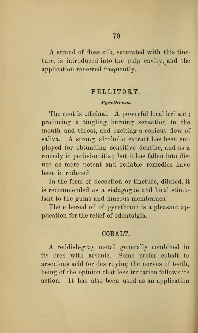 A strand of floss silk, saturated with this tinc- ture, is introduced into the pulp cavity, and the application renewed frequently. PELLITORY. Pyrethrum. The root is officinal. A powerful local irritant; producing a tingling, burning sensation in the mouth and throat, and exciting a copious flow of saliva. A strong alcoholic extract has been em- ployed for obtunding sensitive dentine, and as a remedy in periodontitis ; but it has fallen into dis- use as more potent and reliable remedies have been introduced. In the form of decoction or tincture, diluted, it is recommended as a sialagogue and local stimu- lant to the gums and mucous membranes. The ethereal oil of pyrethrum is a pleasant ap- plication for the relief of odontalgia. COBALT. A reddish-gray metal, generally combined in its ores with arsenic. Some prefer cobalt to arsenious acid for destroying the nerves of teeth, being of the opinion that less irritation follows its action. It has also been used as an application