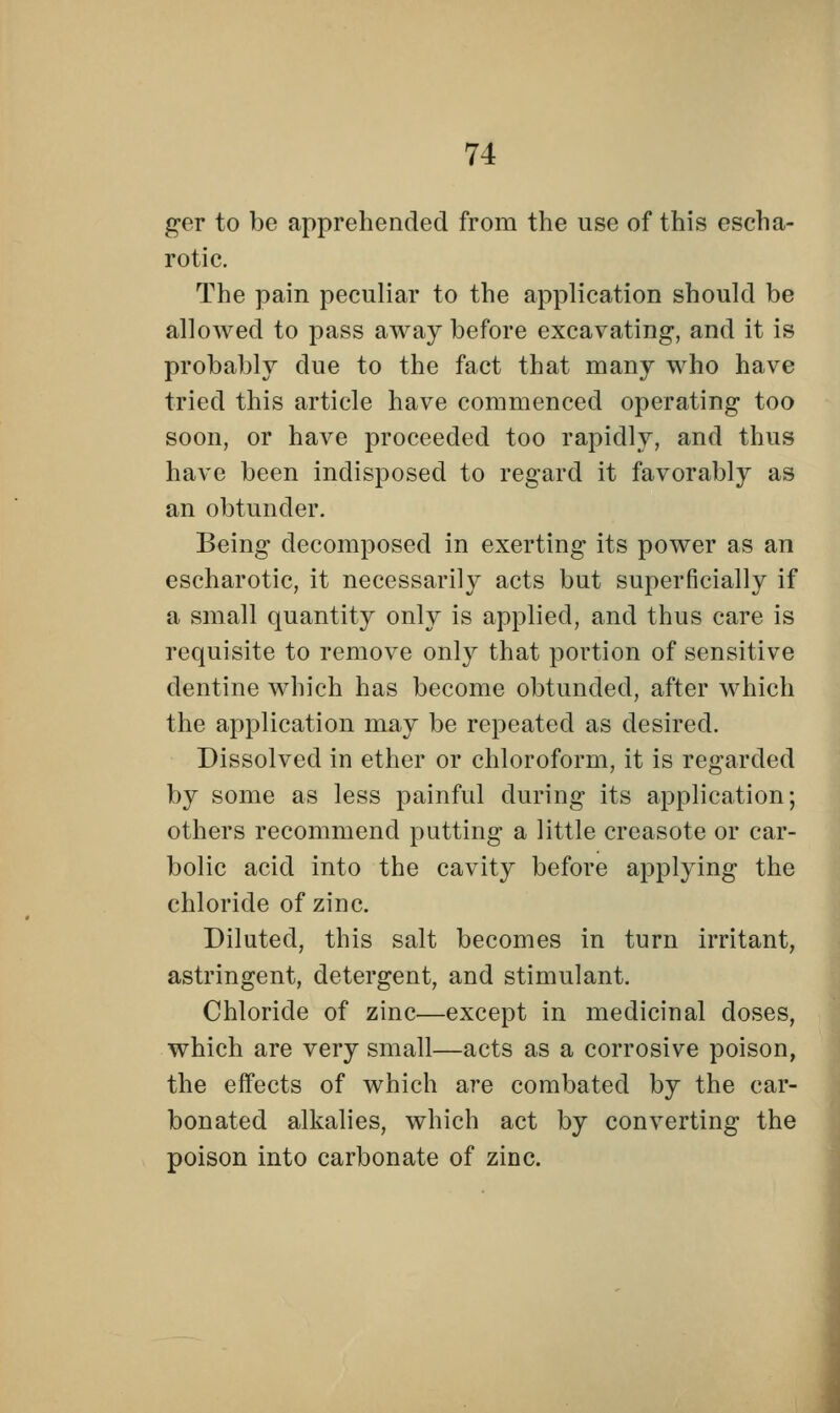 ger to be apprehended from the use of this escha- rotic. The pain peculiar to the application should be allowed to pass away before excavating, and it is probably due to the fact that many who have tried this article have commenced operating too soon, or have proceeded too rapidly, and thus have been indisposed to regard it favorably as an obtunder. Being decomposed in exerting its power as an escharotic, it necessarily acts but superficially if a small quantity only is applied, and thus care is requisite to remove only that portion of sensitive dentine which has become obtunded, after which the application may be repeated as desired. Dissolved in ether or chloroform, it is regarded by some as less painful during its application; others recommend putting a little creasote or car- bolic acid into the cavity before applying the chloride of zinc. Diluted, this salt becomes in turn irritant, astringent, detergent, and stimulant. Chloride of zinc—except in medicinal doses, which are very small—acts as a corrosive poison, the effects of which are combated by the car- bonated alkalies, which act by converting the poison into carbonate of zinc.