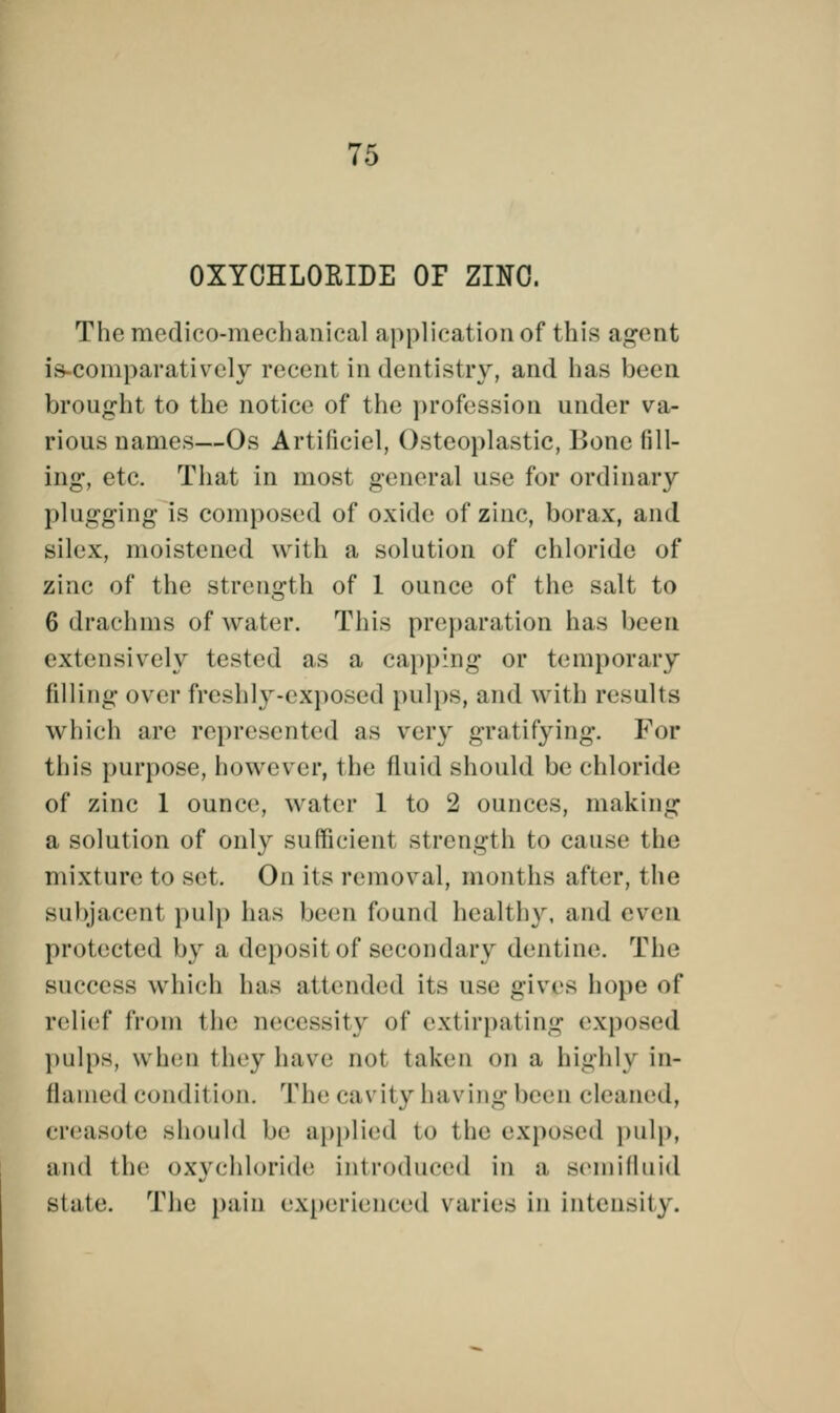 OXYCHLORIDE OF ZINC. The medico-mechanical application of this agent is-comparatively recent in dentistry, and has been brought to the notice of the profession under va- rious names—Os Artificiel, Osteoplastic, Bone fill- ing, etc. That in most general use for ordinary plugging is composed of oxide of zinc, borax, and silex, moistened with a solution of chloride of zinc of the strength of 1 ounce of the salt to 6 drachms of water. This preparation has been extensively tested as a capping or temporary filling over freshly-exposed pulps, and with results which are represented as very gratifying. For this purpose, however, the fluid should be chloride of zinc 1 ounce, water 1 to 2 ounces, making a solution of only sufficient strength to cause the mixture to set. On its removal, months after, the subjacent pulp has been found healthy, and even protected by a deposit of secondary dentine. The success which has attended its use gives hope of relief from the necessity of extirpating exposed pulps, when they have not taken on a highly in- flamed condition. The cavity having been cleaned, ereasote should be applied to the exposed pulp, and the oxychloride introduced in n semifluid State. The pain experienced varies in intensity.