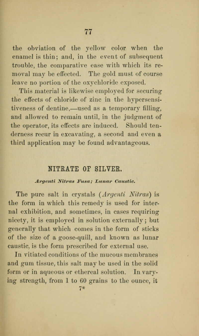 the obviation of the yellow color when the enamel is thin; and, in the event of subsequent trouble, the comparative ease with which its re- moval may be effected. Tin- gold must of course leave no portion of the oxychloride exposed. This material is likewise cm ployed for securing the effects of chloride of zinc in the hypersensi- tiveness of dentine,—used as a temporary filling, and allowed to remain until, in the judgment of the operator, its effects are induced. Should ten- derness recur in excavating, a second and even a third application may be found advantageous. NITRATE OF SILVEE. Argenti Nitras Fusa; Lunar Caustic. The pure salt in crystals (Argenti Nitras) is the form in which this remedy is used for inter- nal exhibition, and sometimes, in cases requiring nicely, it is employed in solution externally; but generally that which comes in the form of sticks of the size of a goose-quill, and known as lunar caustic, is the form prescribed for external use. In vitiated conditions of the mucous membranes and gum tissue, this salt may be used in the solid form or in aqueous or ethereal solution. In vary- ing strength, from 1 to 60 grains to the ounce, it 7*