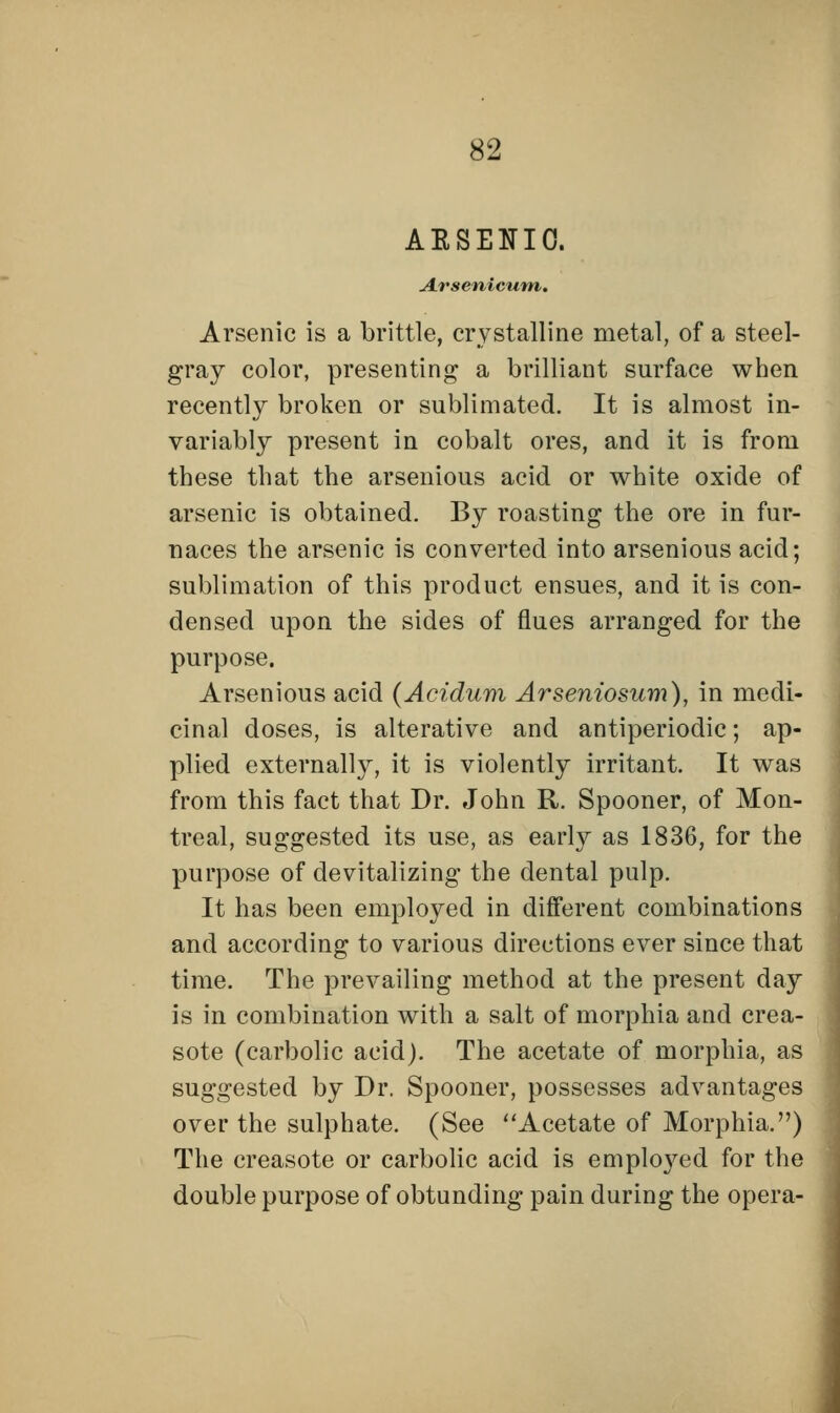 AESENIO. Arsenicum. Arsenic is a brittle, crystalline metal, of a steel- gray color, presenting a brilliant surface when recently broken or sublimated. It is almost in- variably present in cobalt ores, and it is from these that the arsenious acid or white oxide of arsenic is obtained. By roasting the ore in fur- naces the arsenic is converted into arsenious acid; sublimation of this product ensues, and it is con- densed upon the sides of flues arranged for the purpose. Arsenious acid (Acidum Arseniosum), in medi- cinal doses, is alterative and antiperiodic; ap- plied externally, it is violently irritant. It was from this fact that Dr. John R. Spooner, of Mon- treal, suggested its use, as early as 1836, for the purpose of devitalizing the dental pulp. It has been employed in different combinations and according to various directions ever since that time. The prevailing method at the present day is in combination with a salt of morphia and crea- sote (carbolic acid). The acetate of morphia, as suggested by Dr. Spooner, possesses advantages over the sulphate. (See Acetate of Morphia.) The creasote or carbolic acid is employed for the double purpose of obtunding pain during the opera-