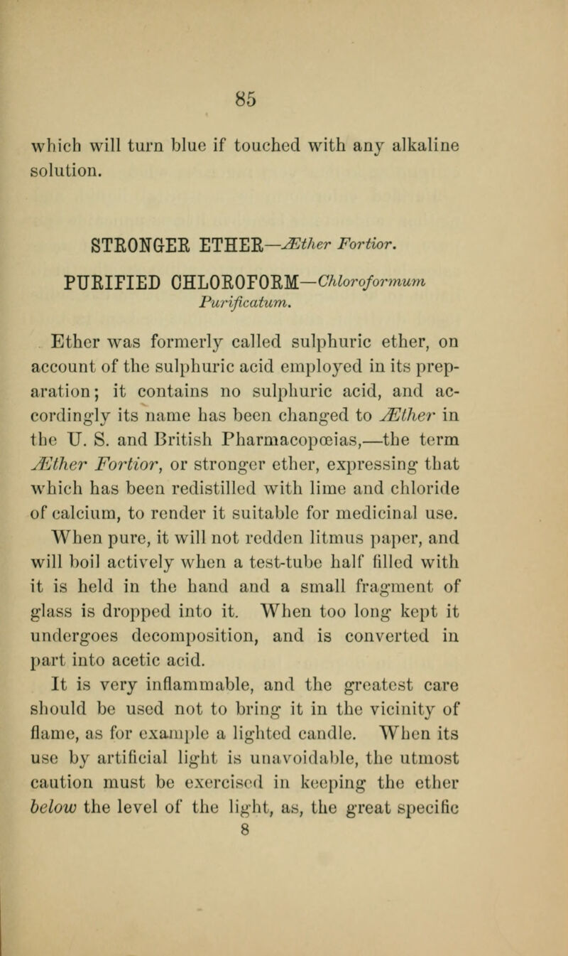 which will turn blue if touched with any alkaline solution. STRONGER ETHER—JFAher Fortior. PURIFIED 0HL0R0P0EM—CAtoro/ormuw Purification. Ether was formerly called sulphuric ether, on account of the sulphuric acid employed in its prep- aration; it contains no sulphuric acid, and ac- cordingly its name has been changed to JEther in the U. S. and British Pharmacopoeias,—the term JEther Fortior, or stronger ether, expressing that which has been redistilled with lime and chloride of calcium, to render it suitable for medicinal use. When pure, it will not redden litmus paper, and will boil actively when a test-tube half filled with it is held in the hand and a small fragment of glass is dropped into it. When too long kept it undergoes decomposition, and is converted in part into acetic acid. It is very inflammable, and the greatest care should be used not to bring it in the vicinity of flame, as for example a lighted candle. When its use by artificial light is unavoidable, the utmost caution must be exercised in keeping the ether below the level of the light, as, the great specific 8