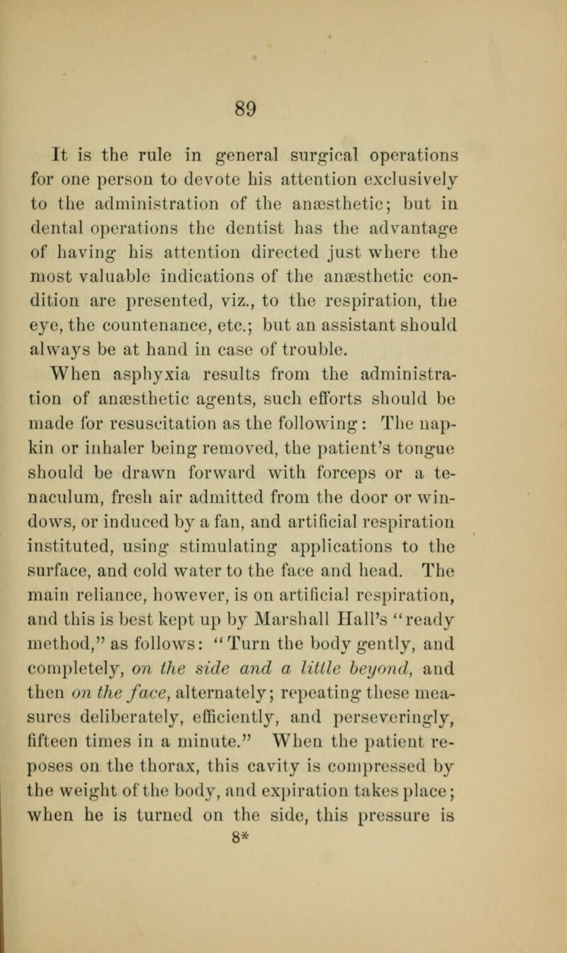 It is the rule in general surgical operations for one person to devote bis attention exclusively to the administration of the anaesthetic; but in dental operations the dentist has the advantage of having his attention directed just where the most valuable indications of the anaesthetic con- dition are presented, viz., to the respiration, the eye, the countenance, etc.; but an assistant should always be at hand in ease of trouble. When asphyxia results from the administra- tion of anaesthetic agents, such efforts should be made for resuscitation as the following: The nap- kin or inhaler being removed, the patient's tongue should be drawn forward with forceps or a te- naculum, fresh air admitted from the door or win- dows, or induced by a fan, and artificial respiration instituted, using stimulating applications to the surface, and cold water to the face and head. The main reliance, however, is on artificial respiration, and this is best kept up by Marshall Hall's ready method, as follows: Turn the body gently, and completely, on the side and a little beyond, and then on the face, alternately; repeating these mea- sures deliberately, efficiently, and pcrscveringly, fifteen times in a minute. When the patient re- poses on the thorax, this cavity is compressed by the weight of the body, and expiration takes place; when he is turned on the side, this pressure is 8*