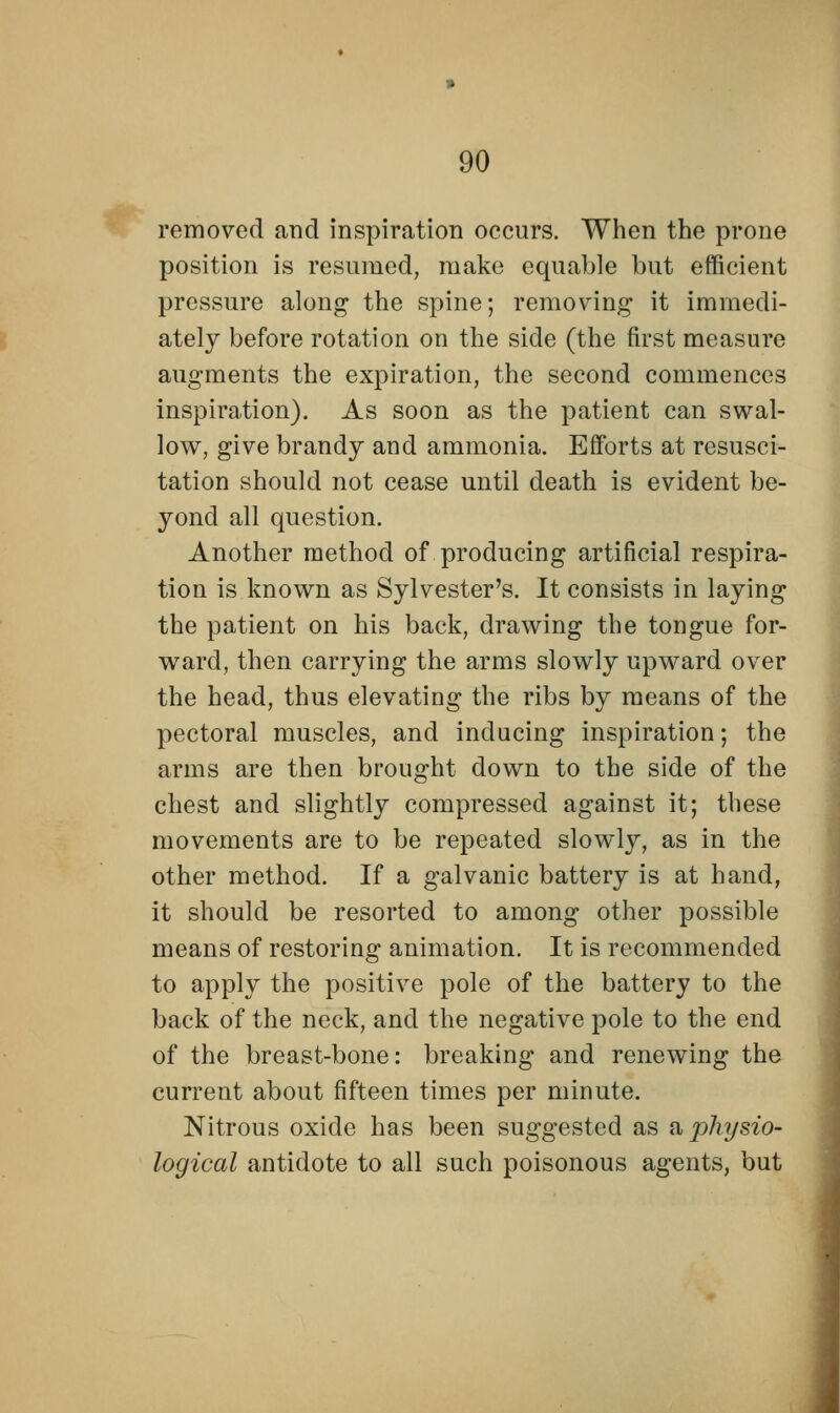 removed and inspiration occurs. When the prone position is resumed, make equable but efficient pressure along the spine; removing it immedi- ately before rotation on the side (the first measure augments the expiration, the second commences inspiration). As soon as the patient can swal- low, give brandy and ammonia. Efforts at resusci- tation should not cease until death is evident be- yond all question. Another method of producing artificial respira- tion is known as Sylvester's. It consists in laying the patient on his back, drawing the tongue for- ward, then carrying the arms slowly upward over the head, thus elevating the ribs by means of the pectoral muscles, and inducing inspiration; the arms are then brought down to the side of the chest and slightly compressed against it; these movements are to be repeated slowly, as in the other method. If a galvanic battery is at hand, it should be resorted to among other possible means of restoring animation. It is recommended to apply the positive pole of the battery to the back of the neck, and the negative pole to the end of the breast-bone: breaking and renewing the current about fifteen times per minute. Nitrous oxide has been suggested as a, physio- logical antidote to all such poisonous agents, but