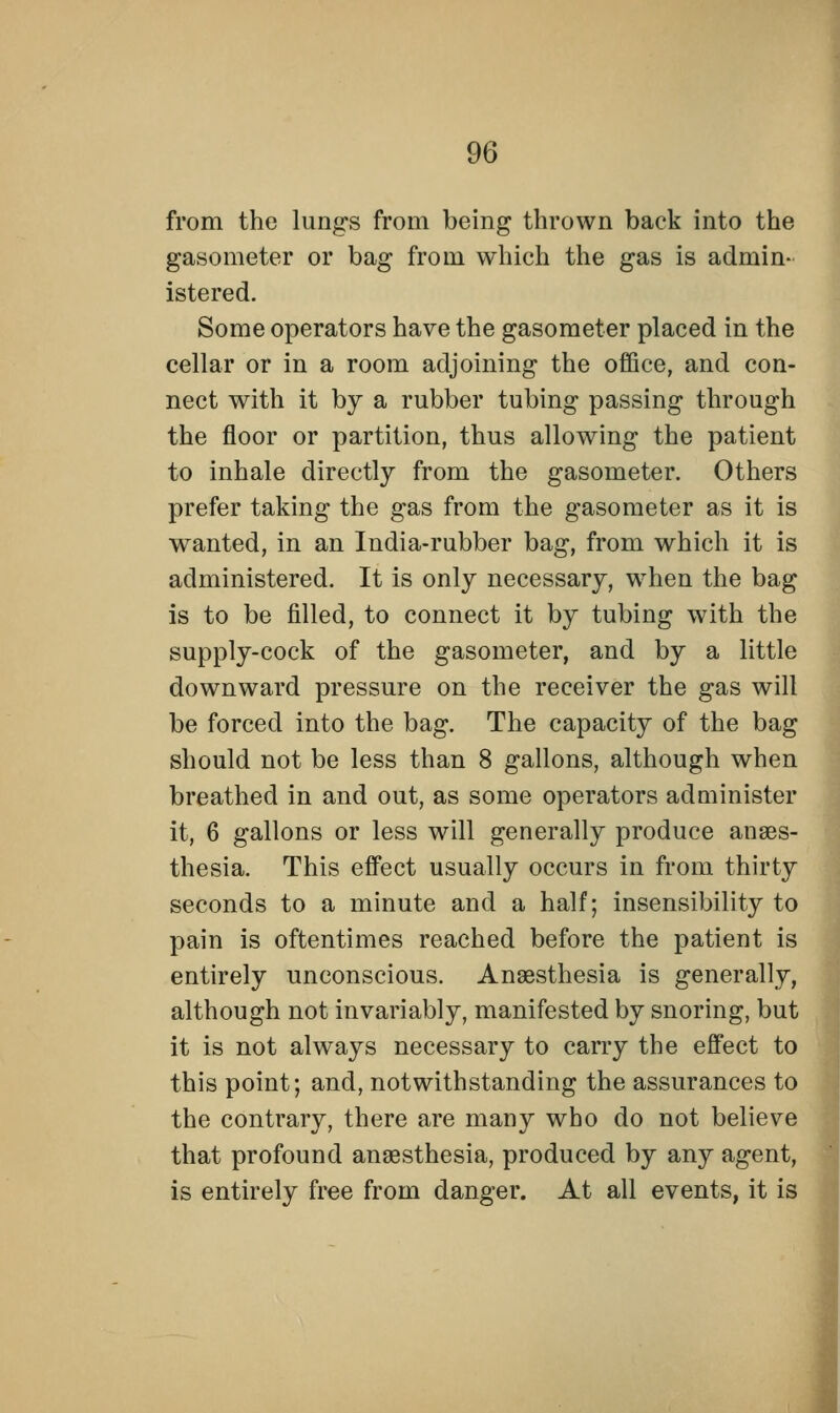 from the lungs from being thrown back into the gasometer or bag from which the gas is admin- istered. Some operators have the gasometer placed in the cellar or in a room adjoining the office, and con- nect with it by a rubber tubing passing through the floor or partition, thus allowing the patient to inhale directly from the gasometer. Others prefer taking the gas from the gasometer as it is wanted, in an India-rubber bag, from which it is administered. It is only necessary, when the bag is to be filled, to connect it by tubing with the supply-cock of the gasometer, and by a little downward pressure on the receiver the gas will be forced into the bag. The capacity of the bag should not be less than 8 gallons, although when breathed in and out, as some operators administer it, 6 gallons or less will generally produce anaes- thesia. This effect usually occurs in from thirty seconds to a minute and a half; insensibility to pain is oftentimes reached before the patient is entirely unconscious. Anaesthesia is generally, although not invariably, manifested by snoring, but it is not always necessary to carry the effect to this point; and, notwithstanding the assurances to the contrary, there are many who do not believe that profound anaesthesia, produced by any agent, is entirely free from danger. At all events, it is