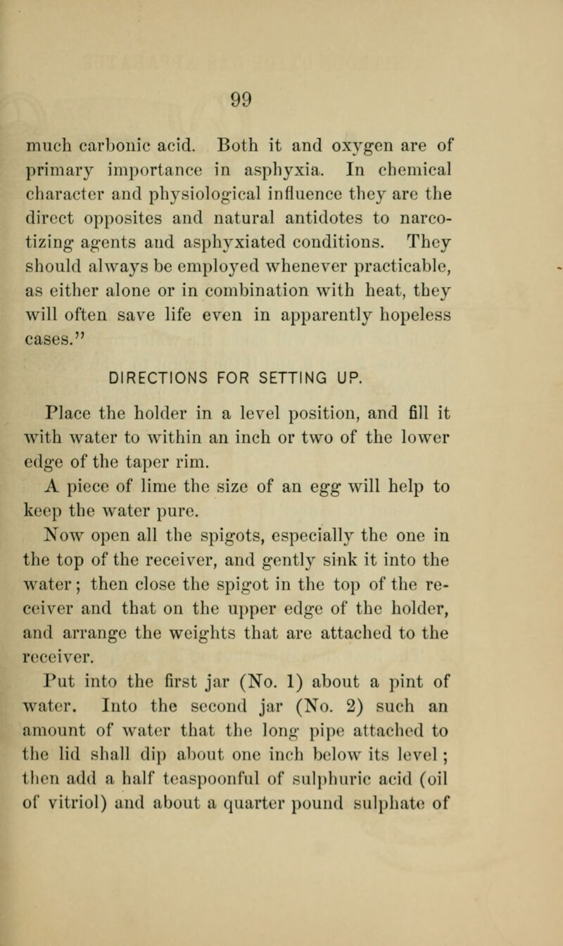 much carbonic acid. Both it and oxygen are of primary importance in asphyxia. In chemical character and physiological influence they are the direct opposites and natural antidotes to narco- tizing agents and asphyxiated conditions. They should always be employed whenever practicable, as either alone or in combination with heat, they will often save life even in apparently hopeless cases. DIRECTIONS FOR SETTING UP. Place the holder in a level position, and fill it with water to within an inch or two of the lower edge of the taper rim. A piece of lime the size of an egg will help to keep the water pure. Now open all the spigots, especially the one in the top of the receiver, and gently sink it into the water; then close the spigot in the top of the re- ceiver and that on the upper edge of the holder, and arrange the weights that are attached to the receiver. Tut into the first jar (No. 1) about a pint of wiitcr. Into the second jar (No. 2) such an amount of water that the long pipe attached to the lid shall dip about one inch below its level; then add a half teaspoonful of sulphuric acid (oil of vitriol) and about a quarter pound sulphate of
