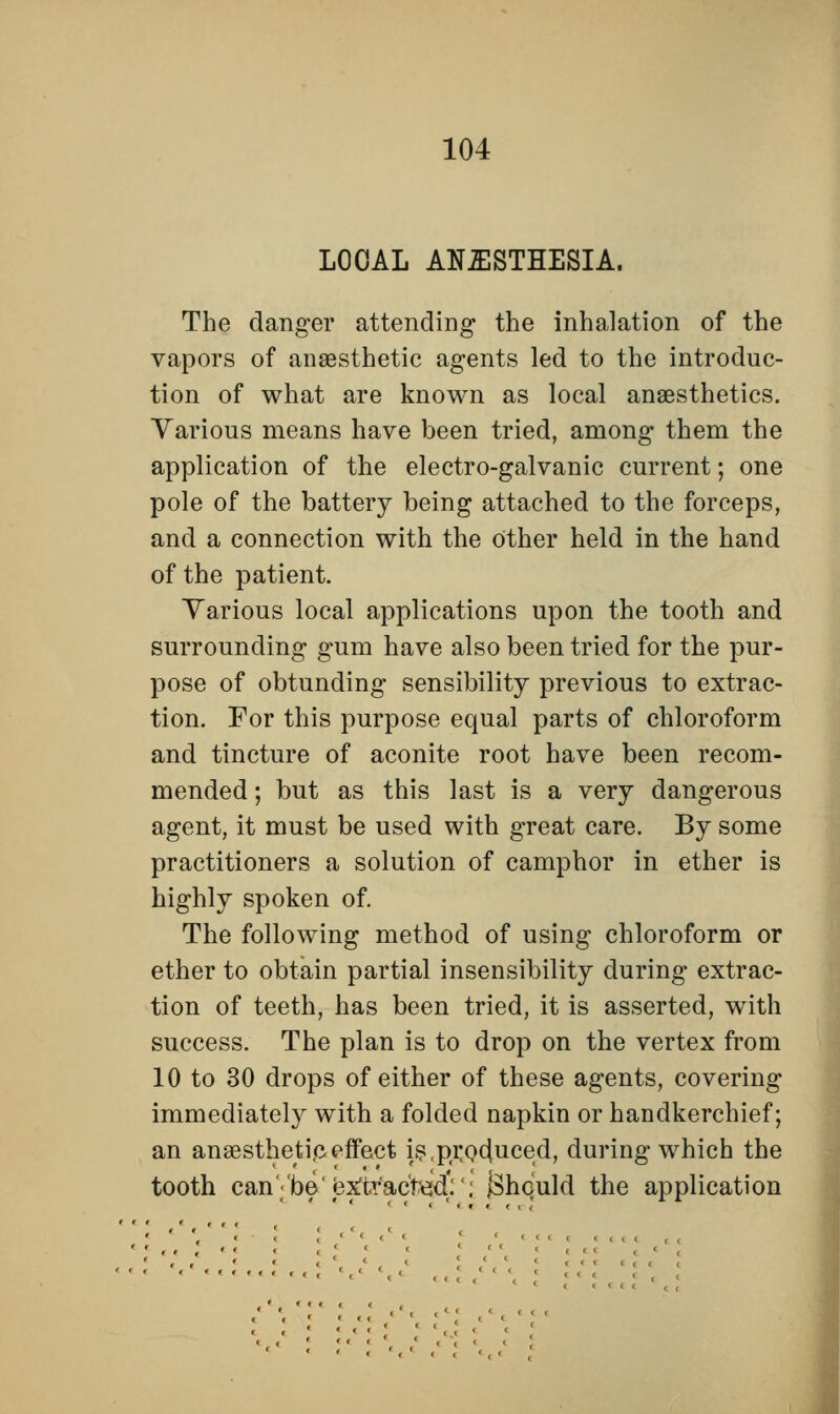 LOCAL ANESTHESIA. The danger attending the inhalation of the vapors of anaesthetic agents led to the introduc- tion of what are known as local anaesthetics. Various means have been tried, among them the application of the electro-galvanic current; one pole of the battery being attached to the forceps, and a connection with the other held in the hand of the patient. Various local applications upon the tooth and surrounding gum have also been tried for the pur- pose of obtunding sensibility previous to extrac- tion. For this purpose equal parts of chloroform and tincture of aconite root have been recom- mended ; but as this last is a very dangerous agent, it must be used with great care. By some practitioners a solution of camphor in ether is highly spoken of. The following method of using chloroform or ether to obtain partial insensibility during extrac- tion of teeth, has been tried, it is asserted, with success. The plan is to drop on the vertex from 10 to 30 drops of either of these agents, covering immediately with a folded napkin or handkerchief; an anaesthetic effect is,produced, during which the tooth can''be'«3x!trac't^:'; {Should the application