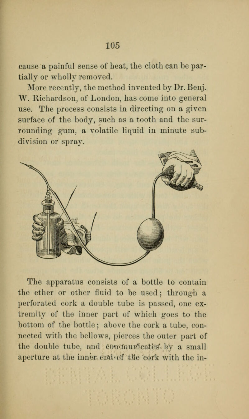 cause a painful sense of heat, the cloth can be par- tially or wholly removed. More recently, the method invented by Dr. Benj. W. Richardson, of London, has come into general use. The process consists in directing on a given surface of the body, such as a tooth and the sur- rounding gum, a volatile liquid in minute sub- division or spray. The apparatus consists of a bottle to contain the ether or other fluid to be used; through a perforated cork a double tube is passed, one ex- tremity of the inner part of which goes to the bottom of the bottle; above the cork a tube, con- nected with the bellows, pierces the outer part of the double tube, ;.-nd eon'finieVa.H s by a small aperture at the inner OAi of tlie cork with the in-