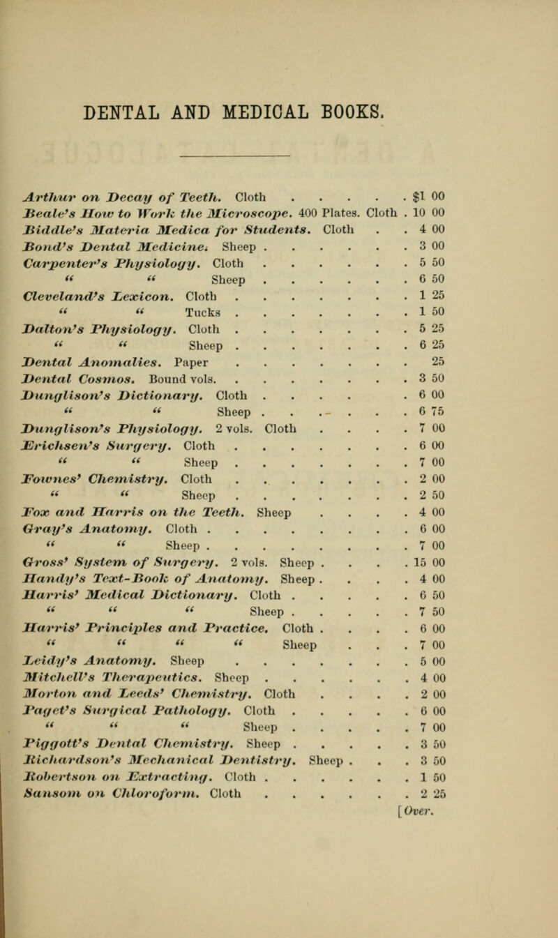 DENTAL AND MEDICAL BOOKS. Arthur on Decay of Teeth. Cloth $1 00 Beetle's IIow to Work the Microscope. 400 Plates. Cloth . 10 00 Biddle's Materia Medica for Students. Cloth . . 4 00 Bond's Dental Medicine* Sheep 3 00 Carpenter's Physiology. Cloth 5 50   Sheep 6 50 Cleveland's Lexicon. Cloth 1 25 «  Tucks 1 50 Dalton's Physiology. Cloth 5 25 « « Sheep 6 25 Dental Anomalies. Paper 25 Dental Cosmos. Bound vols 3 50 Dunglison's Dictionary. Cloth .... . 6 00 « « Sheep . . . . . . 6 75 Dunylison's Physiology. 2 vols. Cloth . . . . 7 00 Erichsen's Surgery. Cloth 6 00 «  Sheep 7 00 Fotvnes' Chemistry. Cloth . 2 00 « « Sheep 2 50 2^005 and Harris on the Teeth. Sheep . . . . 4 00 Gray's Anatomy. Cloth G 00   Sheep 7 00 Gross' System of Surgery. 2 vols. Sheep . . . . 15 00 Dandy's Text-Booh of Anatomy. Sheep . . . . 4 00 Harris' Medical Dictionary. Cloth 6 50 **   Sheep 7 50 Harris' Principles and Practice. Cloth . . . . 6 00    « Sheep . . . 7 00 J.rtth/'s Anatomy. Sheep 5 00 1S.it cheWs Therapeutics. Sheep 4 00 Morton and Leeds' Cltemistry. Cloth . . . . 2 00 Paget's Surgical Pathology. Cloth 6 00   « Sheep 7 00 PiggoWs Dental Chemistry. Sheep 3 50 JiiciKirdson's Mechanical Dentistry, Sheep . . . 3 50 Mobcrtson on JC.rtraeting. Cloth 1 50 Sansom on Chloroform. Cloth 2 25 [Over.