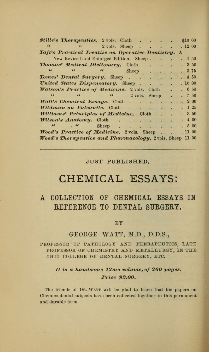 Stille's Therapeutics. 2 vols. Cloth . . . . $10 00   2 vols. Sheep 12 00 Taft's Practical Treatise on Operative Dentistry. A New Revised and Enlarged Edition. Sheep . . . . 4 50 Thomas' Medical Dictionary. Cloth . . . . 3 50   « Sheep . . . . 3 75 Tomes' Dental Surgery. Sheep 4 50 United States Dispensatory. Sheep 10 00 Watson's Practice of Medicine. 2 vols. Cloth . . 6 50   « 2 vols. Sheep . . 7 50 Watt's Chemical Essays. Cloth 2 00 Wildman on Vulcanite. Cloth 1 25 Williams' Principles of Medicine. Cloth . . . 3 50 Wilson's Anatomy. Cloth 4 00  « Sheep 5 00 Wood's Practice of Medicine. 2 vols. Sheep . . . 11 00 Wood's Therapeutics and Pharmacology. 2 vols. Sheep 11 00 JUST PUBLISHED, CHEMICAL ESSAYS: A COLLECTION 01 CHEMICAL ESSAYS IN REFERENCE TO DENTAL SURGERY. BY GEOKGE WATT, M.D., D.D.S., PROFESSOR OF PATHOLOGY AND THERAPEUTICS, LATE PROFESSOR OF CHEMISTRY AND METALLURGY, IN THE OHIO COLLEGE OF DENTAL SURGERY, ETC. It is a handsome 12mo volume, of 260 pages. Price $2.00. The friends of Dr. Watt will be glad to learn that his papers on Chemico-dental subjects have been collected together in this permanent and durable form.