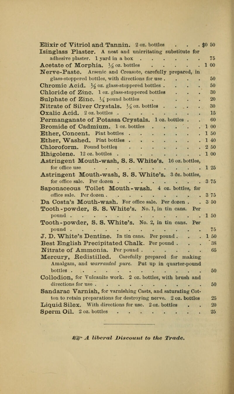 Elixir of Vitriol and Tannin. 2 oz. bottles . . . $0 50 Isinglass Plaster. A neat and unirritating substitute for adhesive plaster. 1 yard in a box 75 Acetate of Morphia. Y& oz- bottles 1 00 Nerve-Paste. Arsenic and Creasote, carefully prepared, in glass-stoppered bottles, with directions for use .... 50 Chromic Acid. % oz- glass-stoppered bottles .... 50 Chloride of Zinc. 1 oz. glass-stoppered bottles ... 30 Sulphate of Zinc. % pound bottles . ... 20 Nitrate of Silver Crystals. 14 oz. bottles . . . .30 Oxalic Acid. 2 oz. bottles 15 Permanganate of Potassa Crystals. 1 oz. bottles . . 60 Bromide of Cadmium. 1 oz. bottles . . . . . 1 00 Ether, Concent. Pint bottles 1 50 Ether, Washed. Pint bottles 1 40 Chloroform. Pound bottles 2 50 Rhigolene. 12 oz. bottles 1 00 Astringent Mouth-wash, S. S. White's. 16 oz. bottles, for office use 1 25 Astringent Mouth-wash, S. S. White's. 3 <5z. bottles, for office sale. Per dozen 3 75 Saponaceous Toilet Mouth-wash. 4 oz. bottles, for office sale. Per dozen 3 75 Da Costa's Mouth-wash. For office sale. Per dozen . . 3 50 Tooth-powder, S. S.White's. No. 1, in tin cans. Per pound 1 50 Tooth-powder, S. S.White's. No. 2, in tin cans. Per pound 75 J. D. White's Dentine. In tin cans. Per pound . . . 1 50 Best English Precipitated Chalk. Per pound . . . '38 Nitrate of Ammonia. Per pound 65 Mercury, Bedistilled. Carefully prepared for making Amalgam, and warranted pure. Put up in quarter-pound bottles 50 Collodion, for Vulcanite work. 2 oz. bottles, with brush and directions for use 50 Sandarac Varnish, for varnishing Casts, and saturating Cot- ton to retain preparations for destroying nerve. 2 oz. bottles 25 Liquid Silex. With directions for use. 2 oz. bottles . . 20 Sperm Oil. 2 oz. bottles 25 JQQf A. liberal Discount to the Trade.