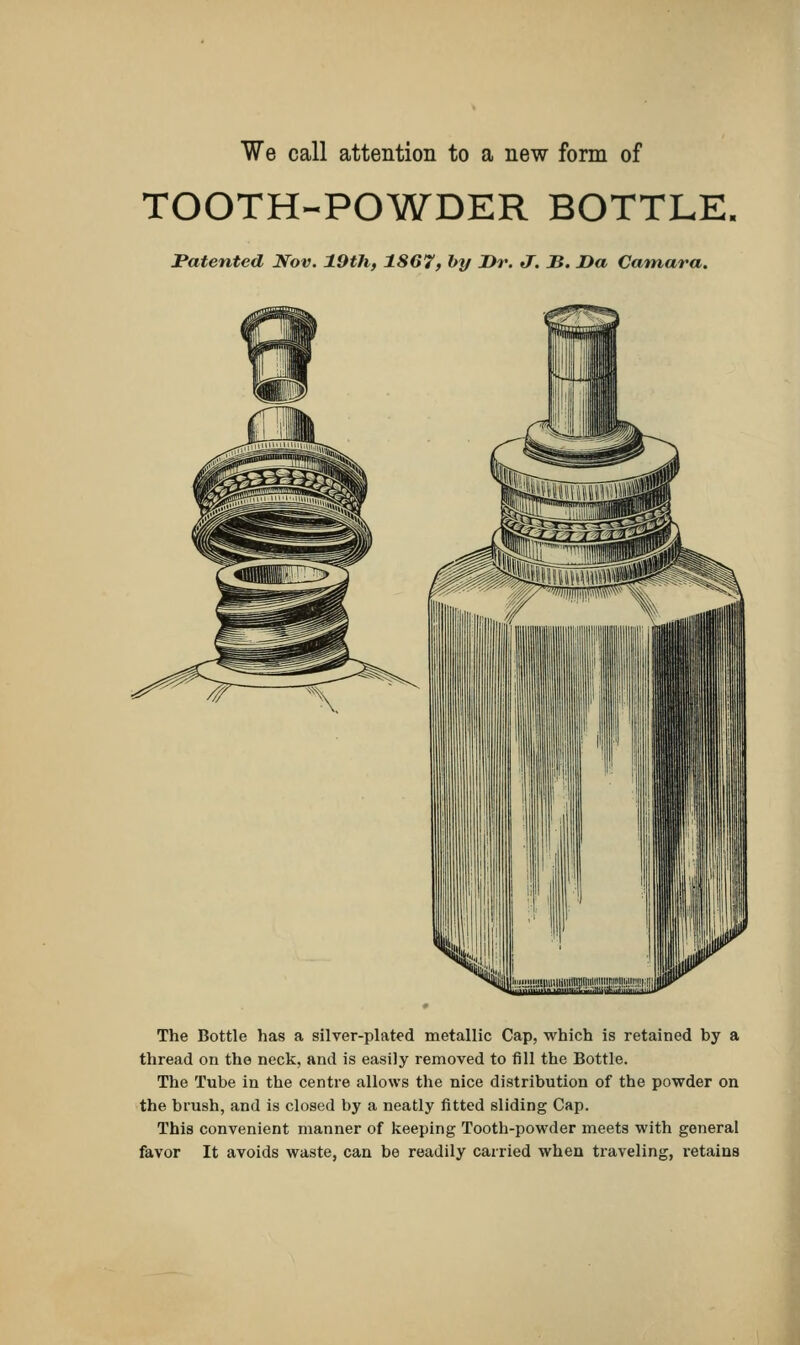 We call attention to a new form of TOOTH-POWDER BOTTLE, Patented Nov. 19th, 1867, by Dr. J. B. Da Camara. The Bottle has a silver-plated metallic Cap, which is retained by a thread on the neck, and is easily removed to fill the Bottle. The Tube in the centre allows the nice distribution of the powder on the brush, and is closed by a neatly fitted sliding Cap. This convenient manner of keeping Tooth-powder meets with general favor It avoids waste, can be readily carried when traveling, retains