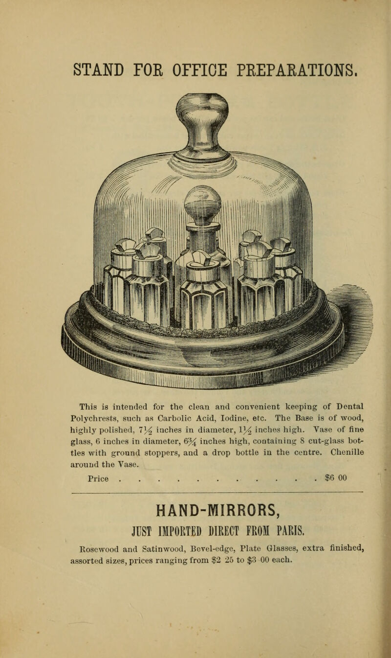 STAND FOR OFFICE PREPARATIONS. This is intended for the clean and convenient keeping of Dental Polychrests, such as Carbolic Acid, Iodine, etc. The Base is of wood, highly polished, 7^2 inches in diameter, V/£ inches high. Vase of fine glass, 6 inches in diameter, 6% inches high, containing S cut-glass bot- tles with ground stoppers, and a drop bottle in the centre. Chenille around the Vase. Price $6 00 HAND-MIRRORS, JUST IMPORTED DIRECT FROM PARIS. Rosewood and Satinwood, Bevel-edge, Plate Glasses, extra finished,