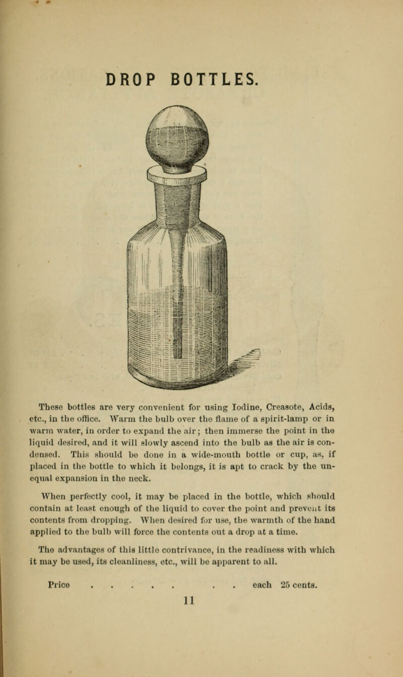 DROP BOTTLES. These bottles are very convenient for using Iodine, Creasote, Acids, etc., in the office. Warm the bulb over the flame of a spirit-lamp or in warm water, in order to expand the air; then immerse the point in tho liquid desired, and it will slowly ascend into the bulb as the air is con- densed. This should bo done in a wide-mouth bottle or cup, as, if placed in the bottle to which it belongs, it is apt to crack by tho un- equal expansion in the neck. When perfectly cool, it may bo placed in the bottle, which should contain at least enough of the liquid to cover the point and prevent its contents from dropping. When desired tor use, the warmth of the hand applied to the bulb will force the contents out a drop at a time. The advantages of this littlo contrivance, in the readiness with which it may be used, its cleanliness, etc., will he apparent to all. Price each 26 cents.