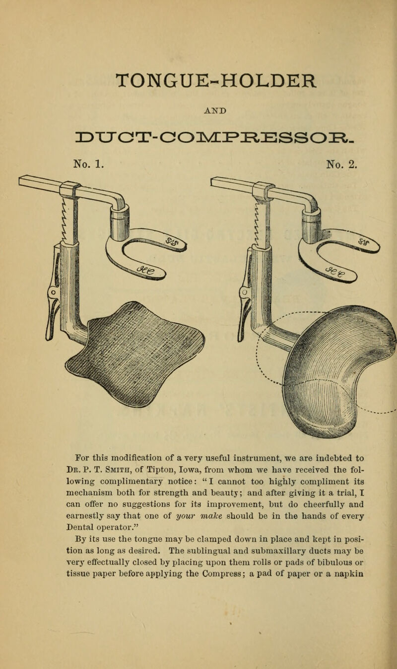 TONGUE-HOLDER DUGT-COMPIIESSOB. No. 1. No. 2. For this modification of a very useful instrument, we are indebted to Dk. P. T. Smith, of Tipton, Iowa, from whom we have received the fol- lowing complimentary notice: I cannot too highly compliment its mechanism both for strength and beauty; and after giving it a trial, I can offer no suggestions for its improvement, but do cheerfully and earnestly say that one of your make should be in the hands of every Dental operator. By its use the tongue may be clamped down in place and kept in posi- tion as long as desired. The sublingual and submaxillary ducts may be very effectually closed by placing upon them rolls or pads of bibulous or tissue paper before applying the Compress; a pad of paper or a napkin