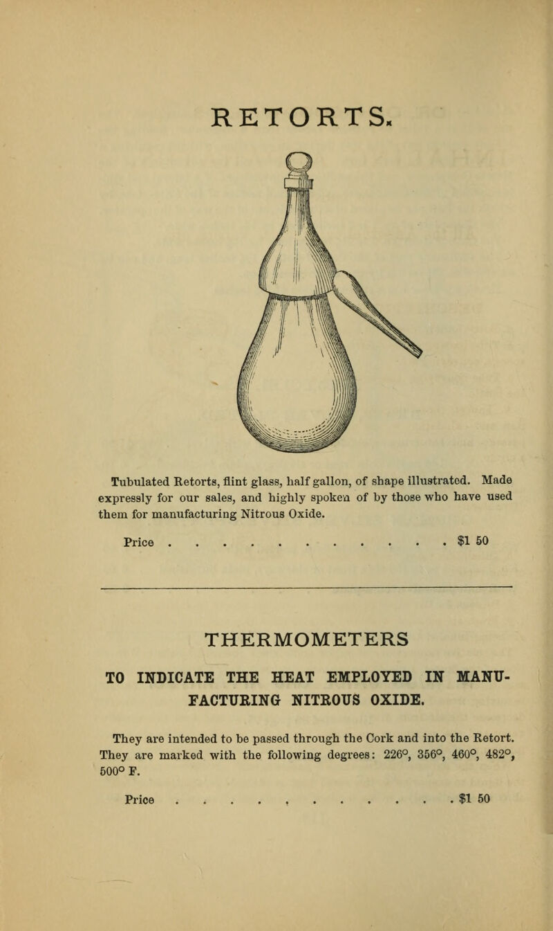 RETORTS, Tubulated Retorts, flint glass, half gallon, of shape illustrated. Made expressly for our sales, and highly spoken of by those who have used them for manufacturing Nitrous Oxide. Price $1 50 THERMOMETERS TO INDICATE THE HEAT EMPLOYED IN MANU- FACTURING NITROUS OXIDE. They are intended to be passed through the Cork and into the Retort. They are marked with the following degrees: 226°, 356°, 460°, 482°, 500° F. Price $1 50