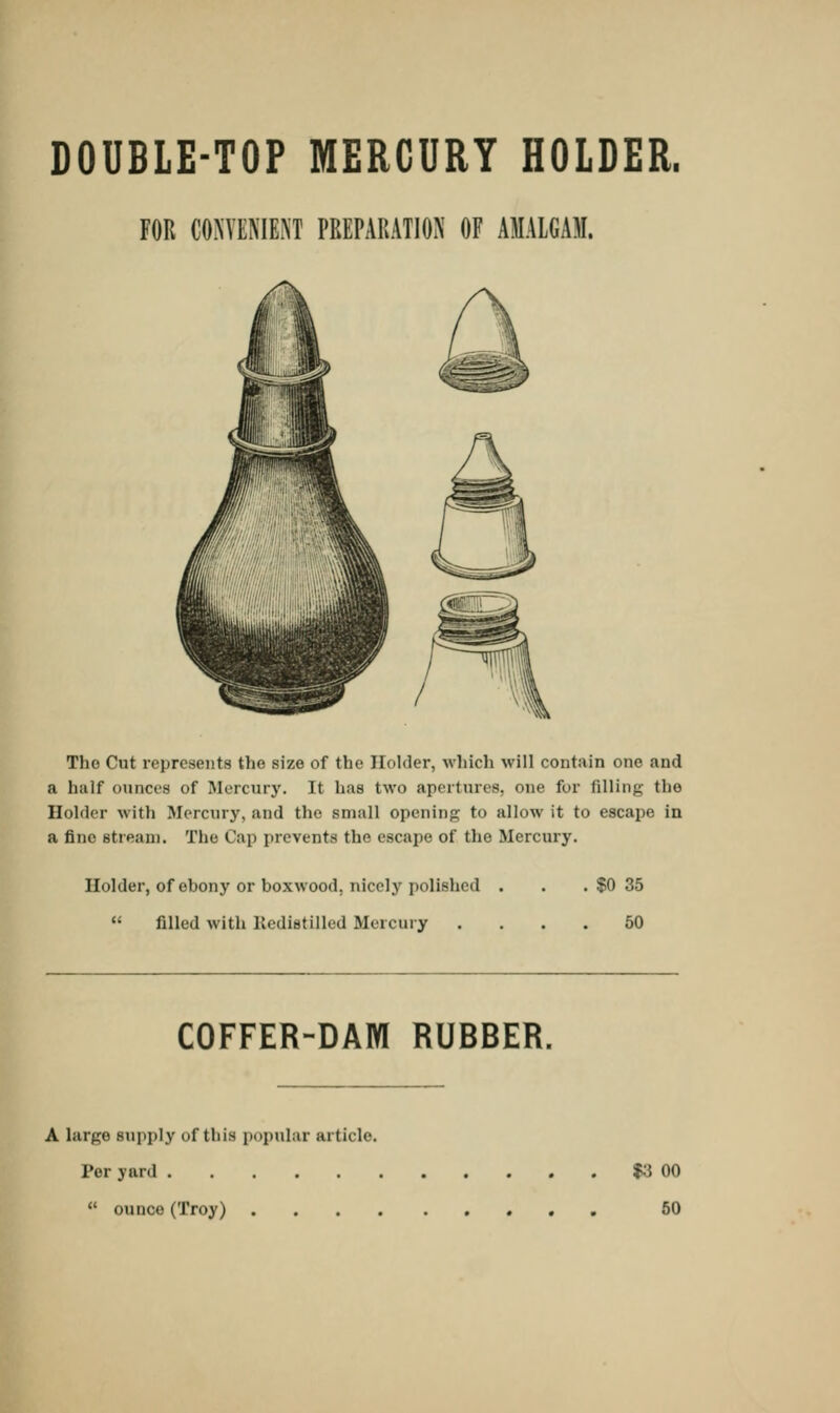 DOUBLE-TOP MERCURY HOLDER. FOR CONVENIENT PREPARATION' OF AMALGAM. The Cut represents the size of the Holder, which will contain one and a half ounces of Mercury. It has two apertures, one for filling the Holder with Mercury, and the small opening to allow it to escape in a fine stream. The Cap prevents the escape of the Mercury. Holder, of ehony or boxwood, nicely polished  filled with Redistilled Mercury $0 35 50 COFFER-DAM RUBBER. A large supply of thlfl popular article. Per yard  ounce(Troy) . $3 00 50