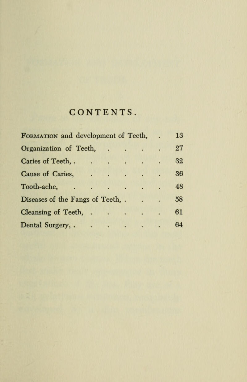 CONTENTS. Formation and development of Teeth, 13 Organization of Teeth, 27 Caries of Teeth, 32 Cause of Caries, .... 36 Tooth-ache, 48 Diseases of the Fangs of Teeth, . 58 Cleansing of Teeth, .... 61 Dental Surgery, 64