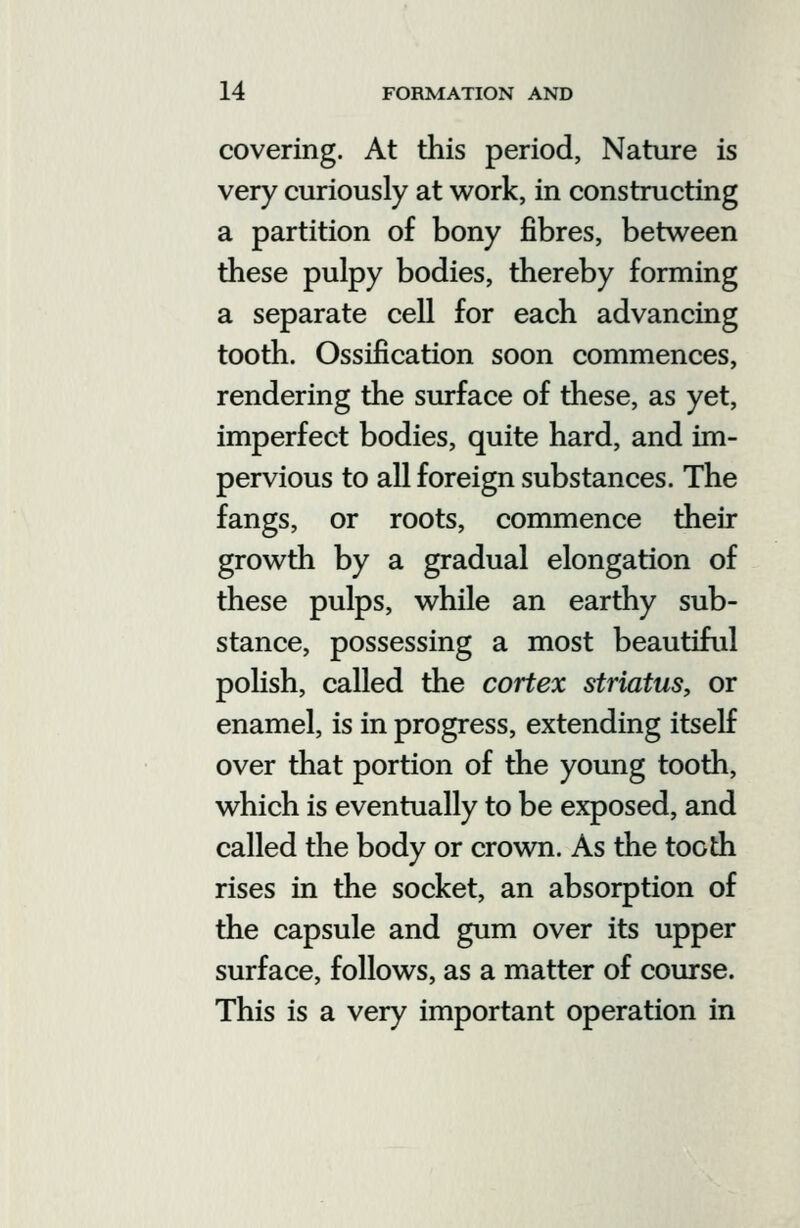 covering. At this period, Nature is very curiously at work, in constructing a partition of bony fibres, between these pulpy bodies, thereby forming a separate cell for each advancing tooth. Ossification soon commences, rendering the surface of these, as yet, imperfect bodies, quite hard, and im- pervious to all foreign substances. The fangs, or roots, commence their growth by a gradual elongation of these pulps, while an earthy sub- stance, possessing a most beautiful polish, called the cortex striatus, or enamel, is in progress, extending itself over that portion of the young tooth, which is eventually to be exposed, and called the body or crown. As the tooth rises in the socket, an absorption of the capsule and gum over its upper surface, follows, as a matter of course. This is a very important operation in