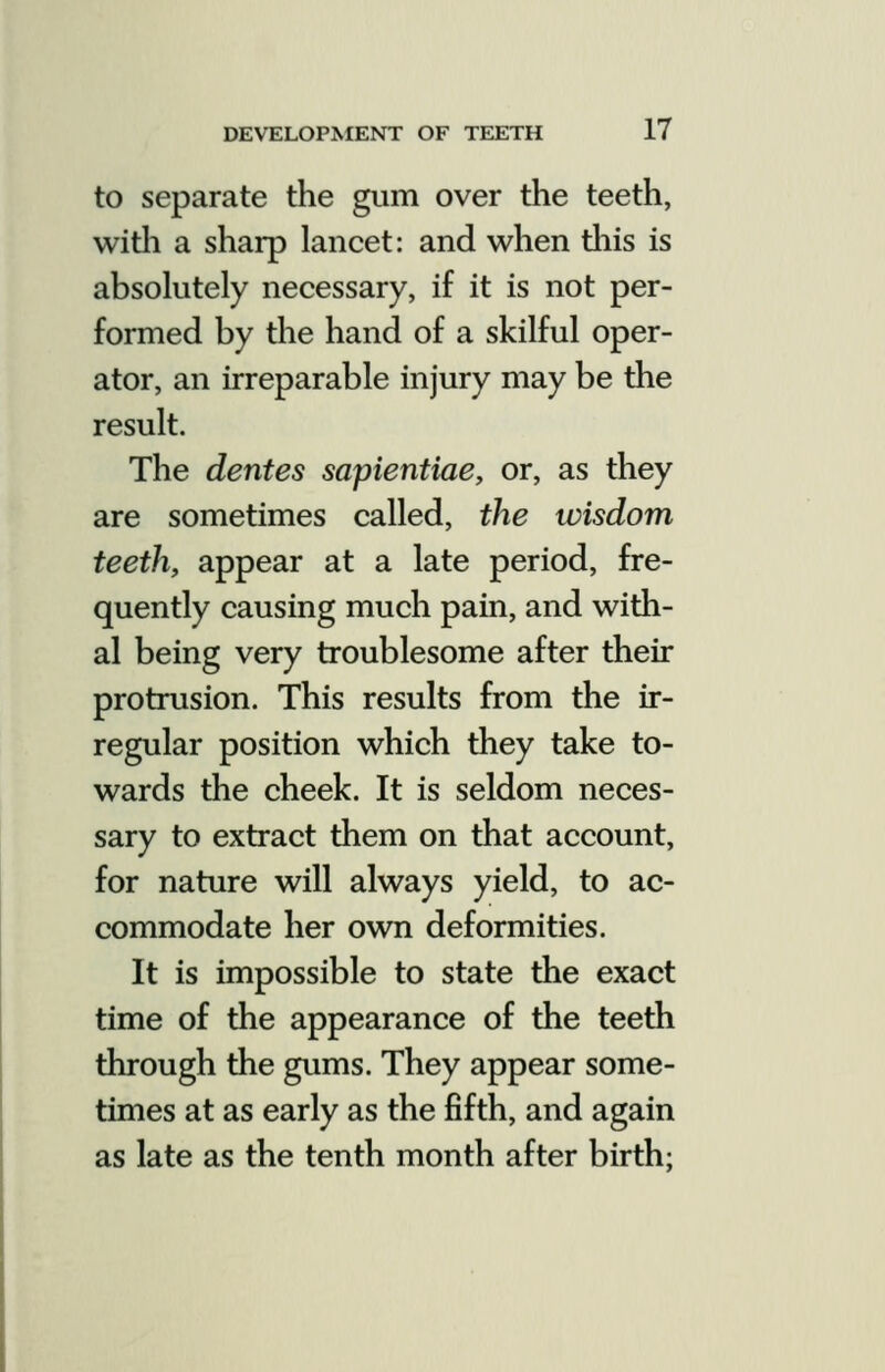 to separate the gum over the teeth, witli a sharp lancet: and when tliis is absolutely necessary, if it is not per- formed by the hand of a skilful oper- ator, an irreparable injury may be the result. The denies sapientiae, or, as they are sometimes called, the wisdom teeth, appear at a late period, fre- quently causing much pain, and with- al being very troublesome after their protrusion. This results from the ir- regular position which they take to- wards the cheek. It is seldom neces- sary to extract them on that account, for nature will always yield, to ac- commodate her own deformities. It is impossible to state the exact time of the appearance of the teeth through the gums. They appear some- times at as early as the fifth, and again as late as the tenth month after birth;