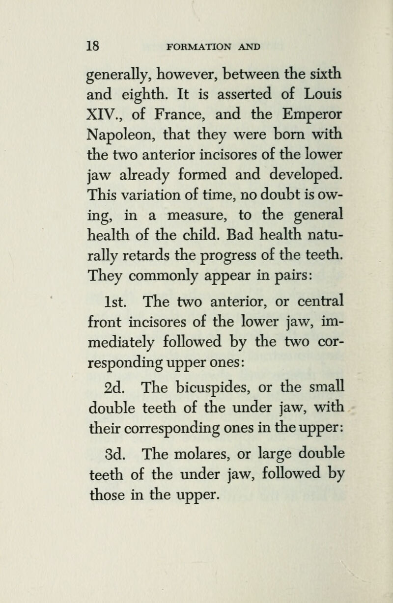 generally, however, between the sixth and eighth. It is asserted of Louis XIV., of France, and the Emperor Napoleon, that they were bom with the two anterior incisores of the lower jaw already formed and developed. This variation of time, no doubt is ow- ing, in a measure, to the general health of the child. Bad health natu- rally retards the progress of the teeth. They commonly appear in pairs: 1st. The two anterior, or central front incisores of the lower jaw, im- mediately followed by the two cor- responding upper ones: 2d. The bicuspides, or the small double teeth of the under jaw, with their corresponding ones in the upper: 3d. The molares, or large double teeth of the under jaw, followed by those in the upper.