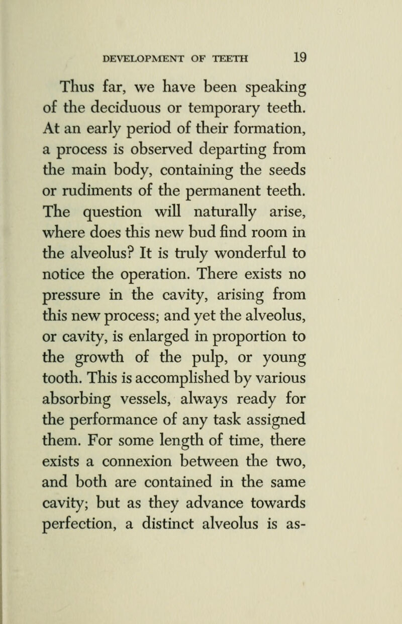 Thus far, we have been speaking of the deciduous or temporary teeth. At an early period of their formation, a process is observed departing from tlie main body, containing the seeds or rudiments of the permanent teeth. The question will naturally arise, where does this new bud find room in the alveolus? It is truly wonderful to notice the operation. There exists no pressure in the cavity, arising from this new process; and yet the alveolus, or cavity, is enlarged in proportion to the growth of the pulp, or young tootli. This is accomplished by various absorbing vessels, always ready for the performance of any task assigned them. For some length of time, there exists a connexion between the two, and both are contained in the same cavity; but as they advance towards perfection, a distinct alveolus is as-