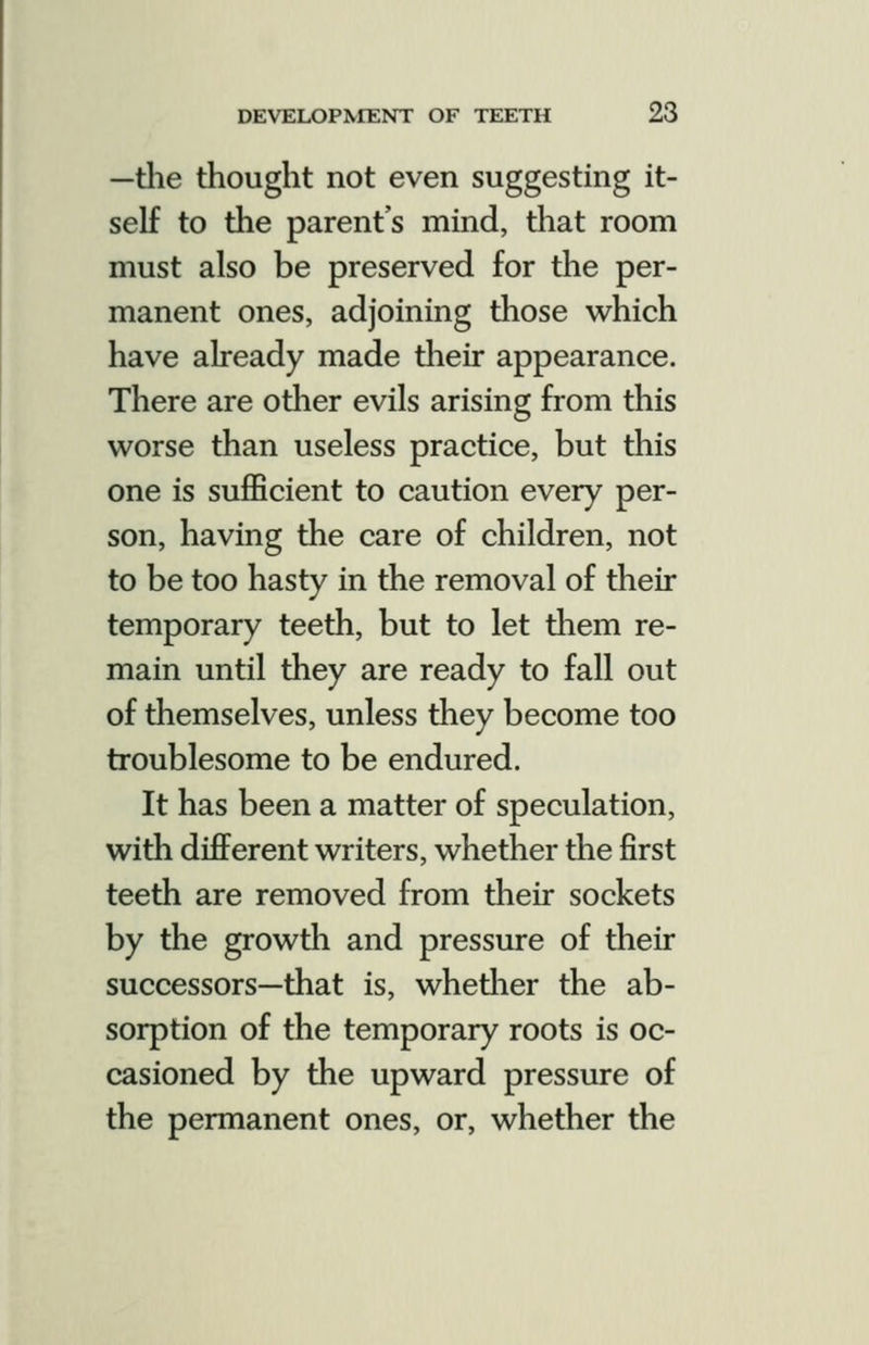 —tlie thought not even suggesting it- self to the parent's mind, that room must also be preserved for the per- manent ones, adjoining those which have already made tlieir appearance. There are other evils arising from this worse than useless practice, but this one is sufficient to caution every per- son, having the care of children, not to be too hasty in the removal of their temporary teeth, but to let them re- main until they are ready to fall out of themselves, unless they become too troublesome to be endured. It has been a matter of speculation, with different writers, whether the first teeth are removed from their sockets by the growth and pressure of their successors—that is, whetlier the ab- sorption of the temporary roots is oc- casioned by the upward pressure of the permanent ones, or, whether the