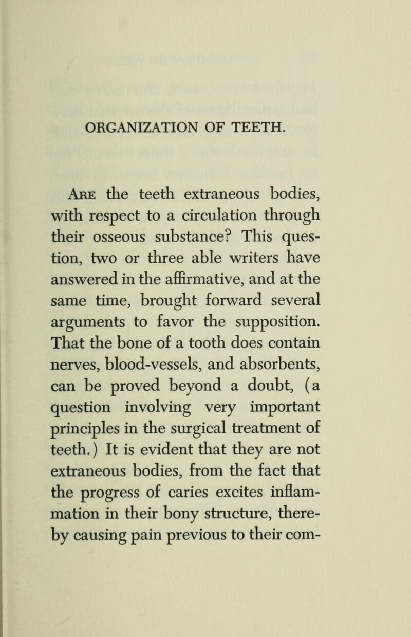 ORGANIZATION OF TEETH. Are the teeth extraneous bodies, with respect to a circulation through their osseous substance? This ques- tion, two or tliree able writers have answered in the affirmative, and at the same time, brought forward several arguments to favor the supposition. That the bone of a tooth does contain nerves, blood-vessels, and absorbents, can be proved beyond a doubt, (a question involving very important principles in the surgical treatment of teeth.) It is evident tiiat they are not extraneous bodies, from the fact that the progress of caries excites inflam- mation in their bony structure, there- by causing pain previous to their com-