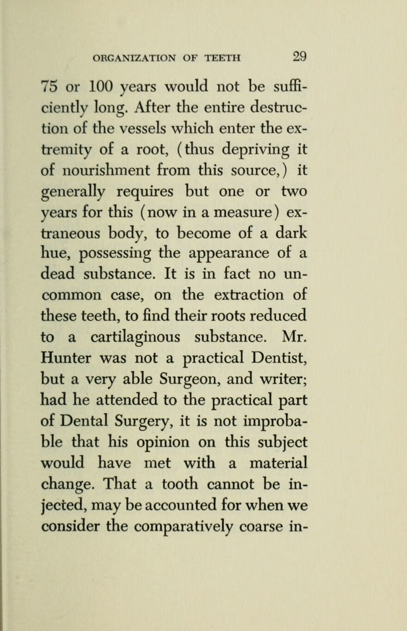 75 or 100 years would not be suffi- ciently long. After the entire destruc- tion of the vessels which enter the ex- tremity of a root, (thus depriving it of nourishment from this source,) it generally requires but one or two years for this (now in a measure) ex- traneous body, to become of a dark hue, possessing the appearance of a dead substance. It is in fact no un- common case, on the extraction of these teeth, to find their roots reduced to a cartilaginous substance. Mr. Hunter was not a practical Dentist, but a very able Surgeon, and writer; had he attended to the practical part of Dental Surgery, it is not improba- ble that his opinion on this subject would have met with a material change. That a tooth cannot be in- jected, may be accounted for when we consider the comparatively coarse in-