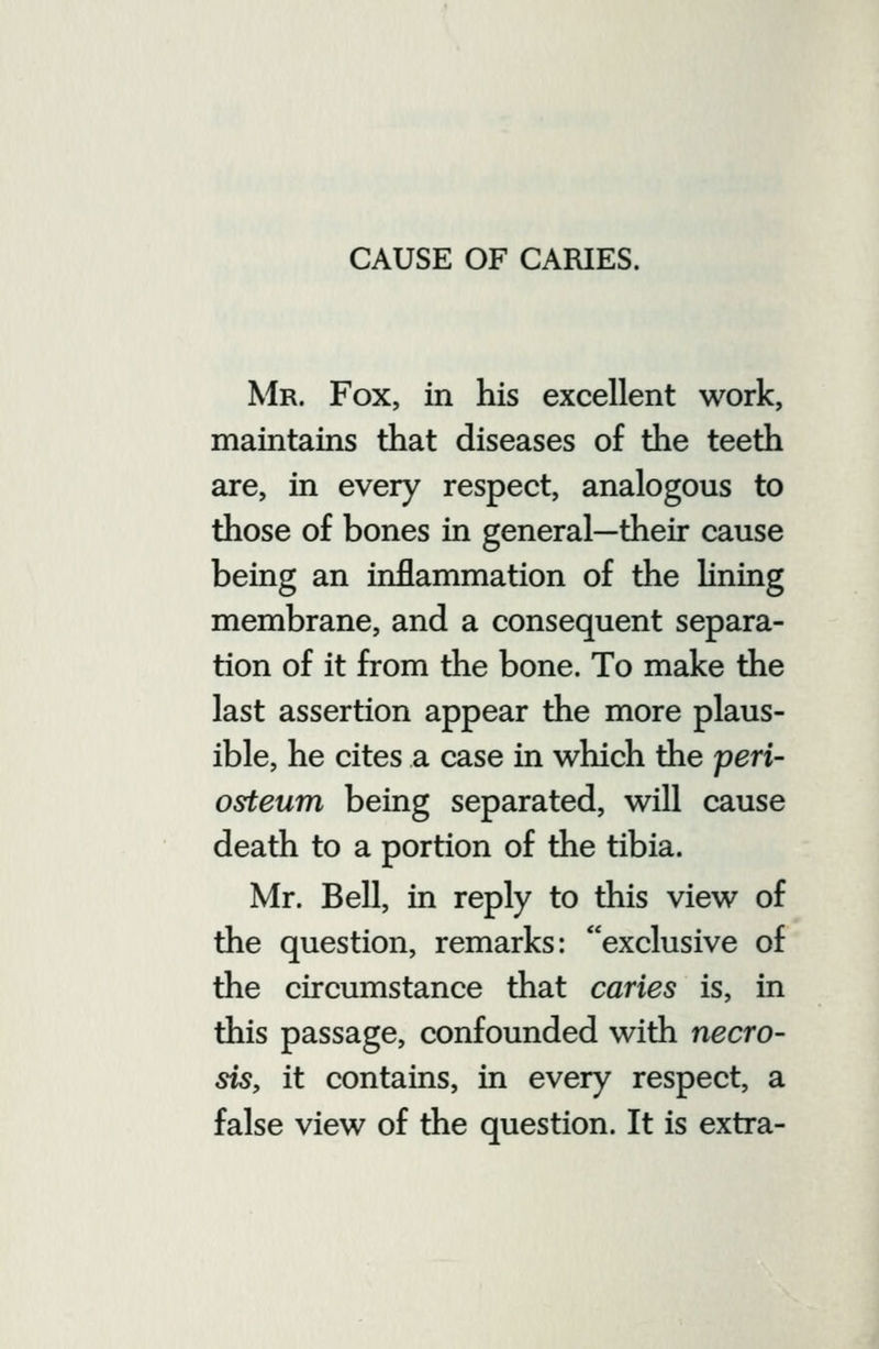 Mr. Fox, in his excellent work, maintains that diseases of the teeth are, in every respect, analogous to those of bones in general—their cause being an inflammation of the hning membrane, and a consequent separa- tion of it from the bone. To make the last assertion appear the more plaus- ible, he cites a case in which the peri- osteum being separated, will cause death to a portion of the tibia. Mr. Bell, in reply to this view of the question, remarks: exclusive of the circumstance that caries is, in this passage, confounded with necro- sis, it contains, in every respect, a false view of the question. It is extra-