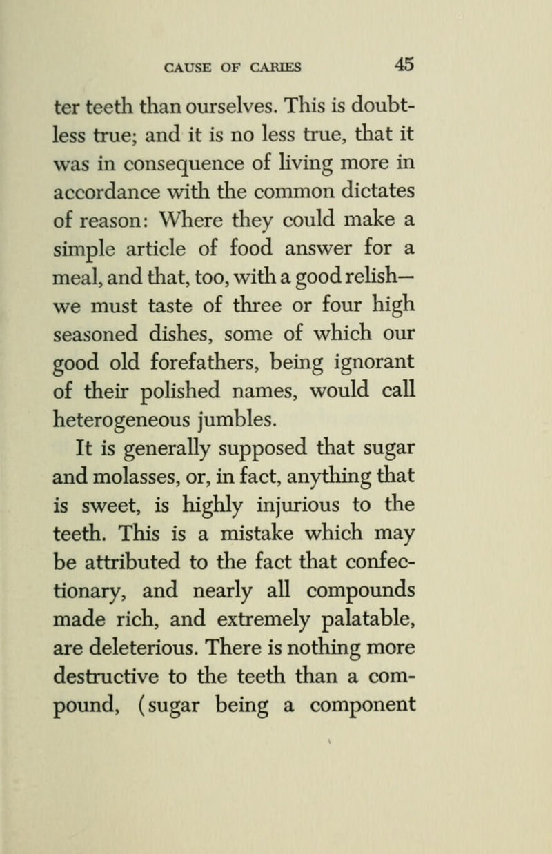 ter teeth than ourselves. This is doubt- less true; and it is no less true, that it was in consequence of living more in accordance with the common dictates of reason: Where they could make a simple article of food answer for a meal, and that, too, with a good relish— we must taste of three or four high seasoned dishes, some of which our good old forefathers, being ignorant of their polished names, would call heterogeneous jumbles. It is generally supposed that sugar and molasses, or, in fact, anydiing that is sweet, is highly injurious to the teeth. This is a mistake which may be attributed to the fact that confec- tionary, and nearly all compounds made rich, and extremely palatable, are deleterious. There is nothing more destructive to the teeth than a com- pound, (sugar being a component