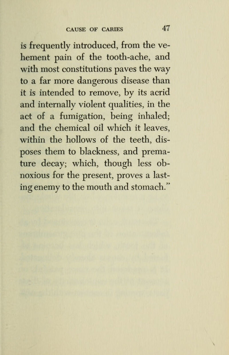 is frequently introduced, from the ve- hement pain of the tooth-ache, and with most constitutions paves the way to a far more dangerous disease than it is intended to remove, by its acrid and internally violent qualities, in the act of a fumigation, being inhaled; and the chemical oil which it leaves, within the hollows of the teeth, dis- poses them to blackness, and prema- ture decay; which, though less ob- noxious for the present, proves a last- ing enemy to the mouth and stomach.