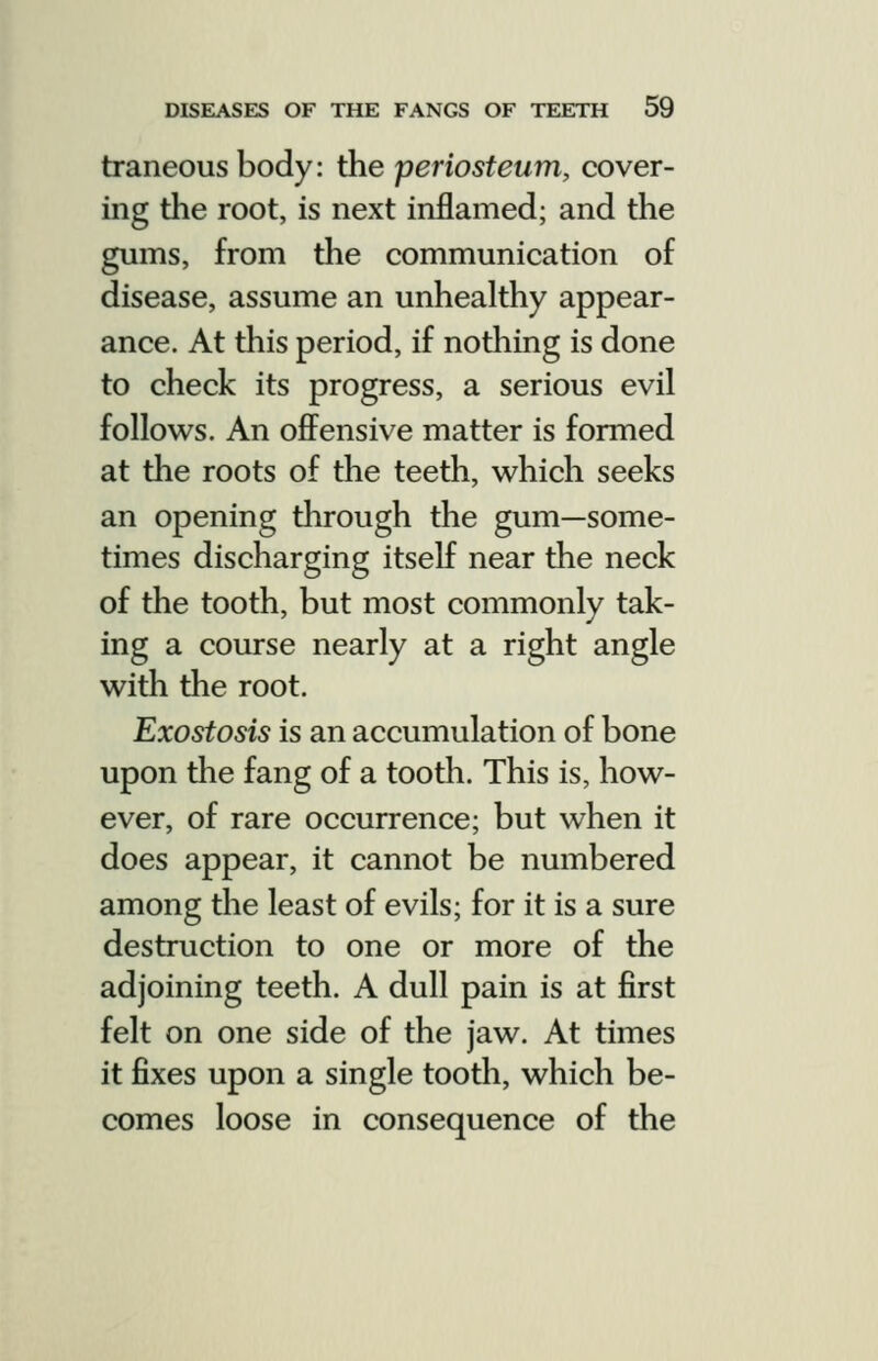 traneous body: the periosteum, cover- ing the root, is next inflamed; and the gums, from the communication of disease, assume an unhealthy appear- ance. At this period, if nothing is done to check its progress, a serious evil follows. An ofi^ensive matter is formed at the roots of the teeth, which seeks an opening through the gum—some- times discharging itself near the neck of the tooth, but most commonly tak- ing a course nearly at a right angle with the root. Exostosis is an accumulation of bone upon the fang of a tooth. This is, how- ever, of rare occurrence; but when it does appear, it cannot be numbered among the least of evils; for it is a sure destruction to one or more of the adjoining teeth. A dull pain is at first felt on one side of the jaw. At times it fixes upon a single tooth, which be- comes loose in consequence of the