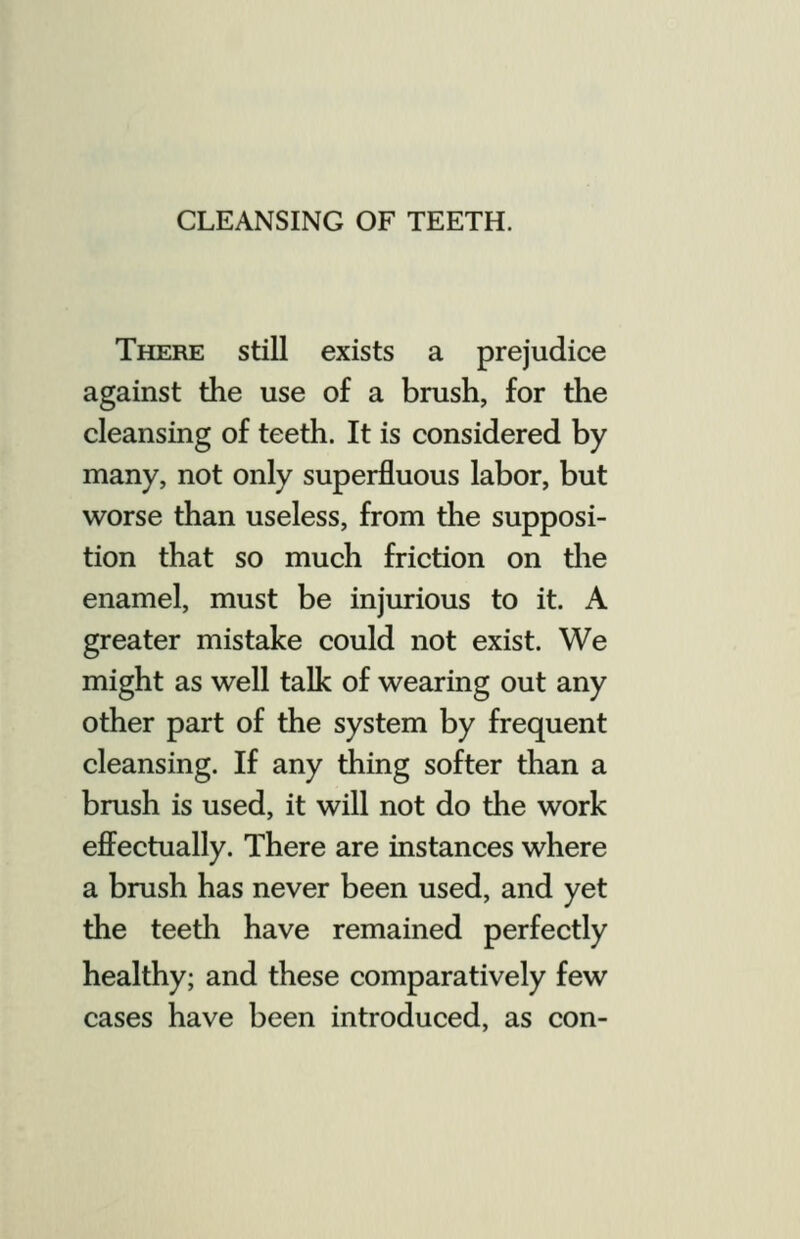 CLEANSING OF TEETH. There still exists a prejudice against the use of a brush, for the cleansing of teeth. It is considered by many, not only superfluous labor, but worse than useless, from the supposi- tion that so much friction on die enamel, must be injurious to it. A greater mistake could not exist. We might as well talk of wearing out any other part of the system by frequent cleansing. If any thing softer than a brush is used, it will not do the work effectually. There are instances where a brush has never been used, and yet the teeth have remained perfectly healthy; and these comparatively few cases have been introduced, as con-