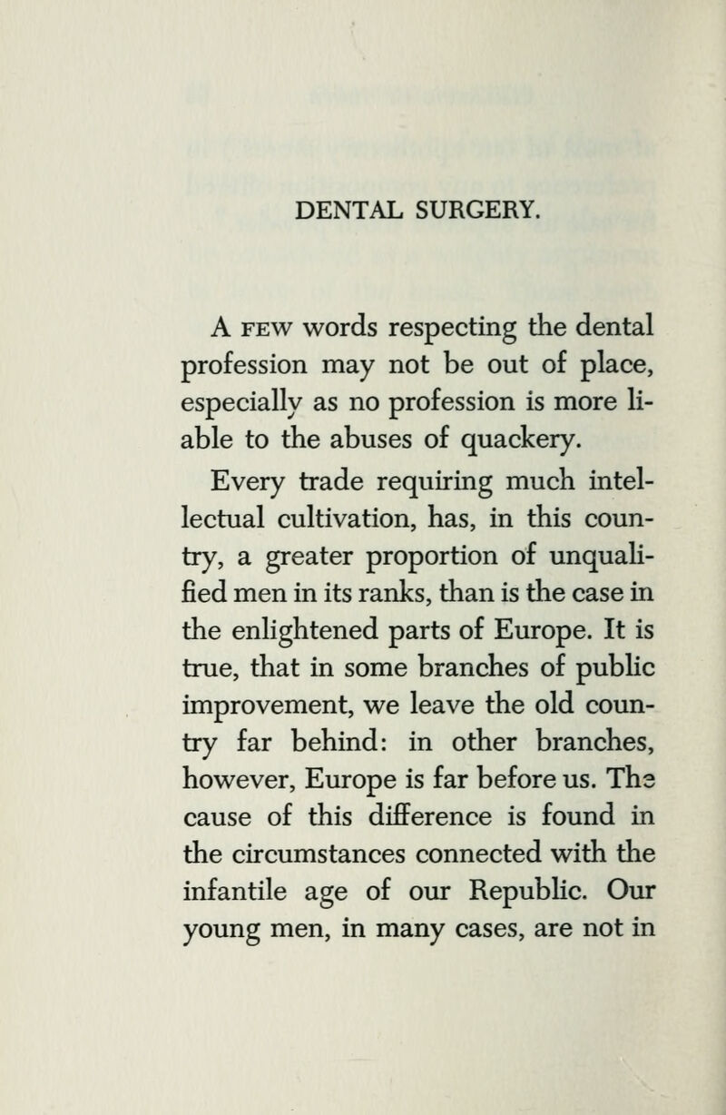 A FEW words respecting the dental profession may not be out of place, especially as no profession is more li- able to the abuses of quackery. Every trade requiring much intel- lectual cultivation, has, in this coun- try, a greater proportion of unquali- fied men in its ranks, than is the case in the enlightened parts of Europe. It is true, that in some branches of public improvement, we leave the old coun- try far behind: in other branches, however, Europe is far before us. The cause of this difference is found in the circumstances connected with the infantile age of our RepubHc. Our young men, in many cases, are not in