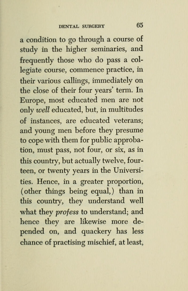 a condition to go through a course of study in the higher seminaries, and frequently those who do pass a col- legiate course, commence practice, in their various callings, immediately on the close of their four years' term. In Europe, most educated men are not only well educated, but, in multitudes of instances, are educated veterans; and young men before they presume to cope with them for public approba- tion, must pass, not four, or six, as in this country, but actually twelve, four- teen, or twenty years in the Universi- ties. Hence, in a greater proportion, (other things being equal,) than in this country, they understand well what they profess to understand; and hence they are likewise more de- pended on, and quackery has less chance of practising mischief, at least,