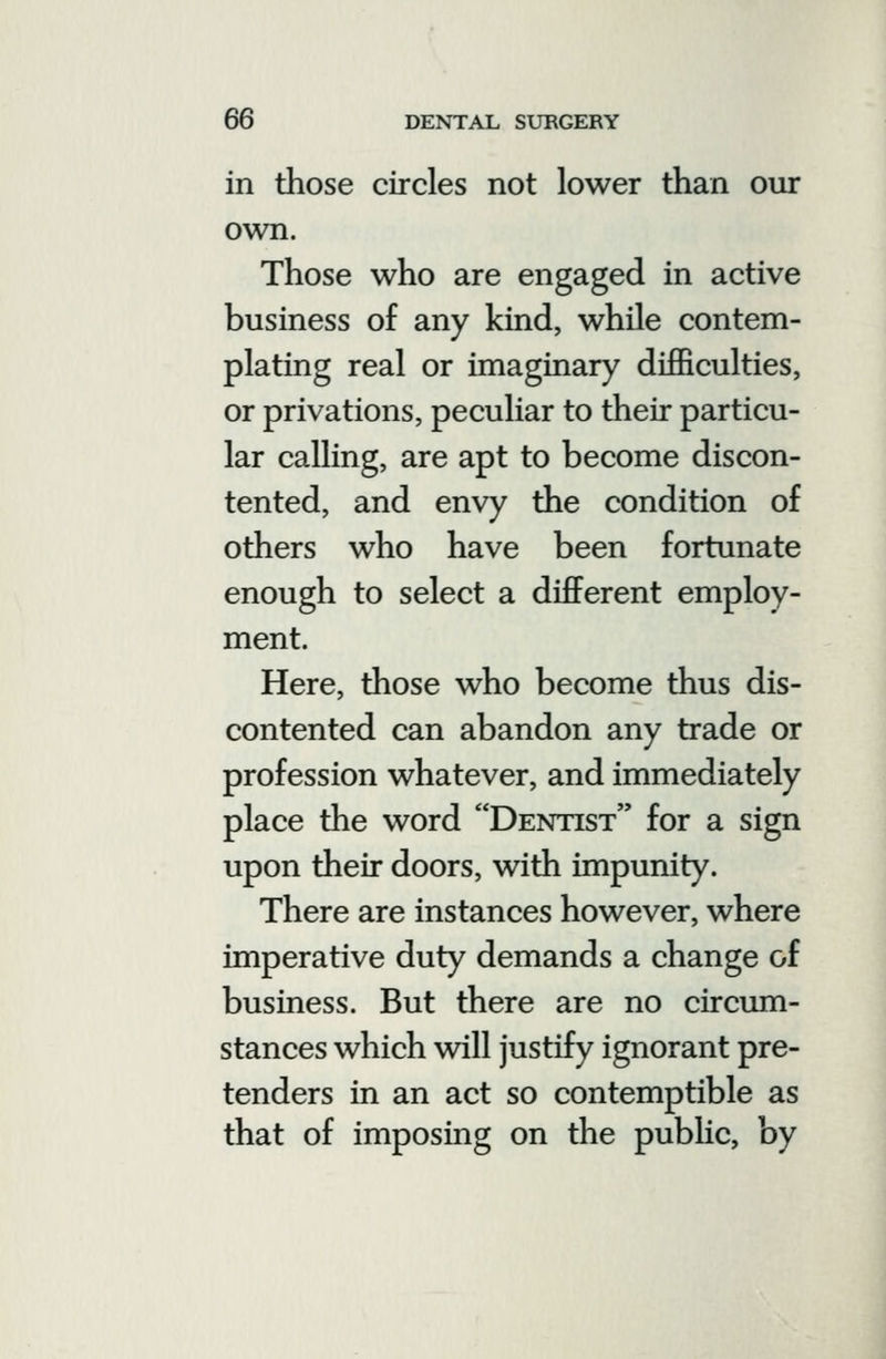 in those circles not lower than our own. Those who are engaged in active business of any kind, while contem- plating real or imaginary difficulties, or privations, peculiar to their particu- lar calling, are apt to become discon- tented, and envy the condition of others who have been fortunate enough to select a different employ- ment. Here, those who become thus dis- contented can abandon any trade or profession whatever, and immediately place the word Dentist for a sign upon their doors, with impunity. There are instances however, where imperative duty demands a change of business. But there are no circiun- stances which will justify ignorant pre- tenders in an act so contemptible as that of imposing on the public, by