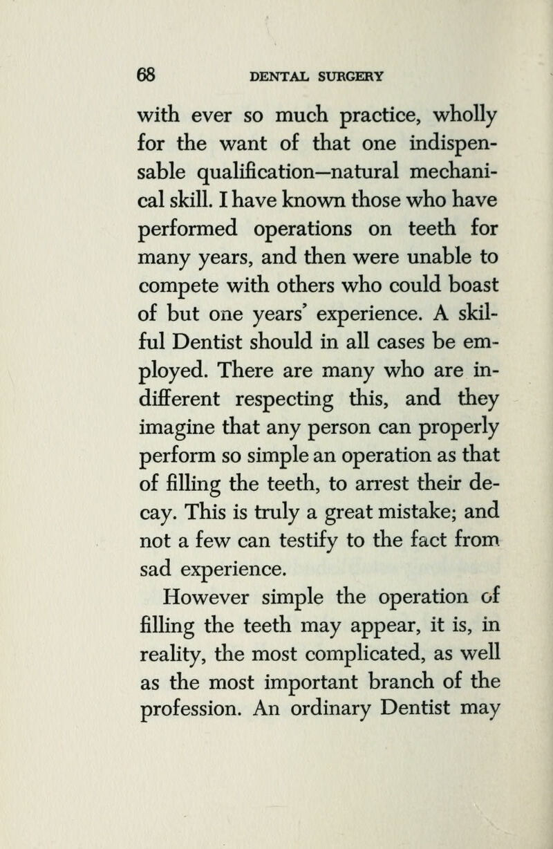 with ever so much practice, wholly for the want of that one indispen- sable qualification—natural mechani- cal skill. I have known those who have performed operations on teeth for many years, and then were unable to compete with others who could boast of but one years' experience. A skil- ful Dentist should in all cases be em- ployed. There are many who are in- different respecting this, and they imagine that any person can properly perform so simple an operation as that of filling the teeth, to arrest their de- cay. This is truly a great mistake; and not a few can testify to the fact from sad experience. However simple the operation of filling the teeth may appear, it is, in reality, the most complicated, as well as the most important branch of the profession. An ordinary Dentist may