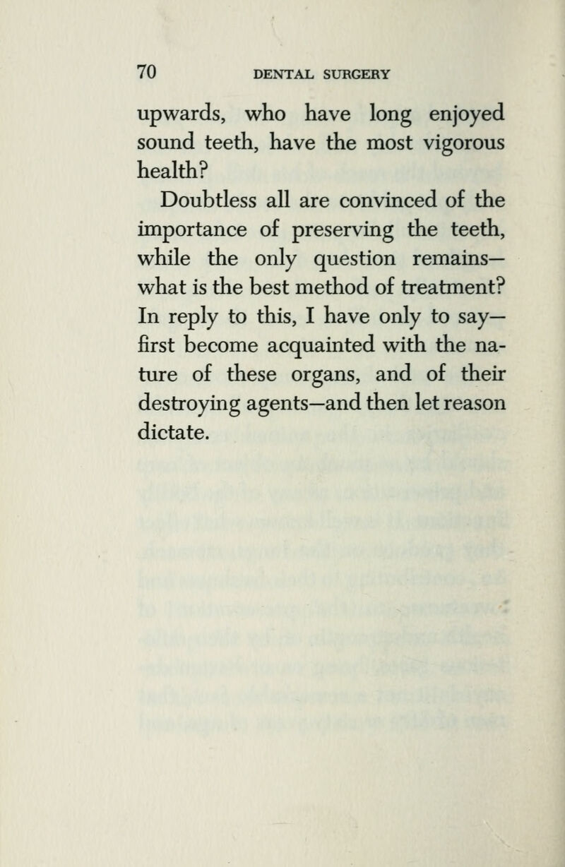 upwards, who have long enjoyed sound teeth, have the most vigorous health? Doubtless all are convinced of the importance of preserving the teeth, while the only question remains— what is the best method of treatment? In reply to this, I have only to say- first become acquainted with the na- ture of these organs, and of their destroying agents—and then let reason dictate.