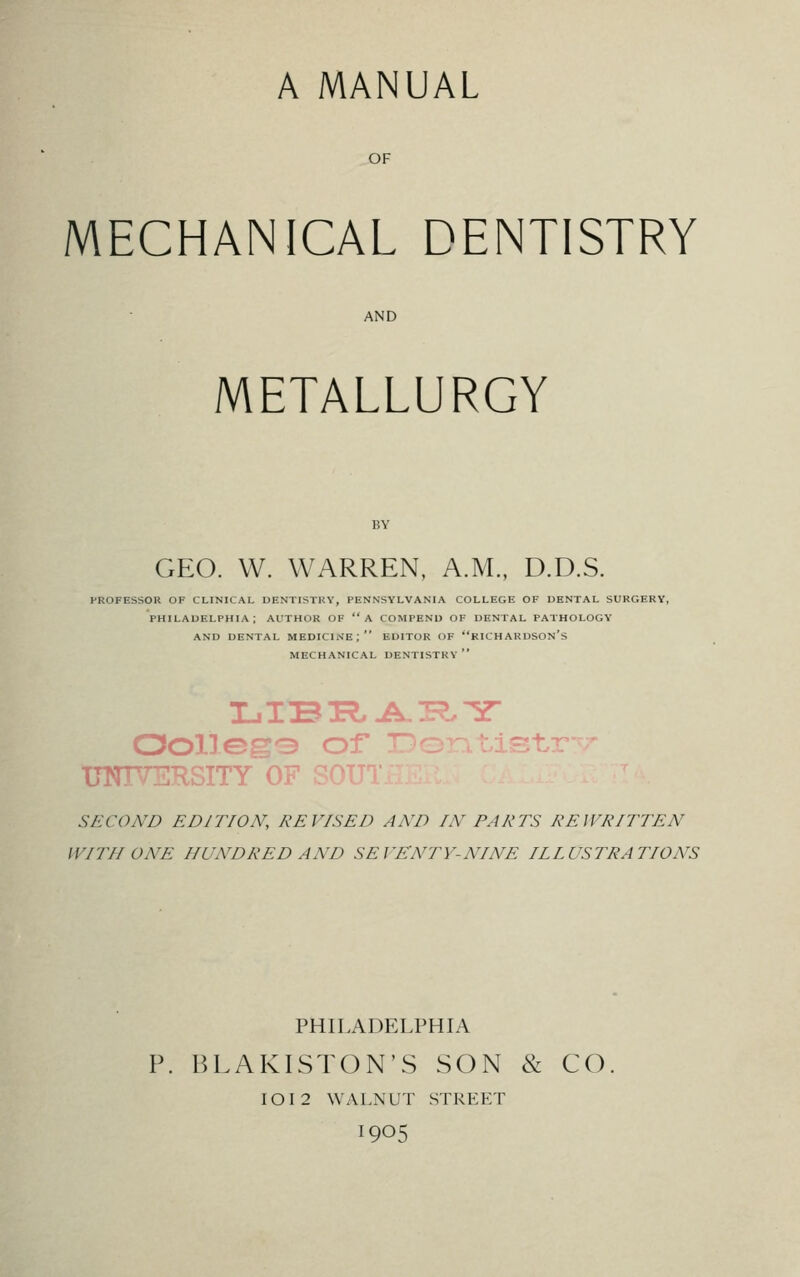 OF MECHANICAL DENTISTRY AND METALLURGY GEO. W. WARREN, A.M., D.D.S. PROFESSOR OF CLINICAL DENTISTRY, PENNSYLVANIA COLLEGE OF DENTAL SURGERY, PHILADELPHIA; AUTHOR OF A COMPEND OF DENTAL PATHOLOGY AND DENTAL MEDICINE; EDITOR OF RICHARDSON's MECHANICAL DENTISTRY Oolle^3 of UNIVERSITY OF SECOND EDITION, REVISED AND IN PARTS REWRITTEN 11777/ ONE HUNDRED AND SEVENTY-NINE ILLUSTRATIONS PHILADELPHIA P. BLAKISTON'S SON & CO IOI2 WALNUT STREET I905