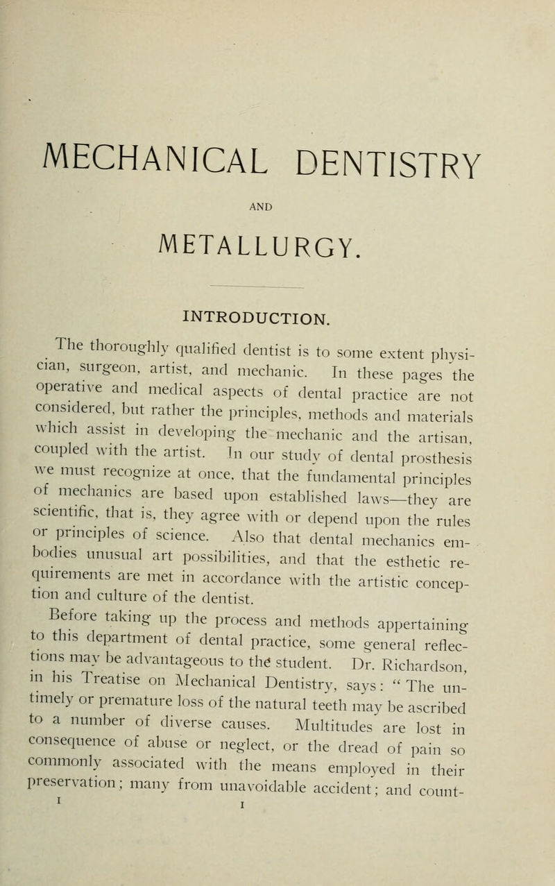 MECHANICAL DENTISTRY AND METALLURGY. INTRODUCTION. The thoroughly qualified dentist is to some extent physi- cian, surgeon, artist, and mechanic. In these pages 'the operative and medical aspects of dental practice are not considered, but rather the principles, methods and materials winch assist in developing the mechanic and the artisan coupled with the artist. In our study of dental prosthesis we must recognize at once, that the fundamental principles of mechanics are based upon established laws—they are scientific, that is, they agree with or depend upon the rules or principles of science. Also that dental mechanics em- bodies unusual art possibilities, and that the esthetic re- quirements are met in accordance with the artistic concep- tion and culture of the dentist. Before taking up the process and methods appertaining to this department of dental practice, some general reflec- tions may be advantageous to the student. Dr. Richardson in his Treatise on Mechanical Dentistry, says: The un- timely or premature loss of the natural teeth may be ascribed to a number of diverse causes. Multitudes are lost in consequence of abuse or neglect, or the dread of pain so commonly associated with the means employed in their preservation; many from unavoidable accident; and count-