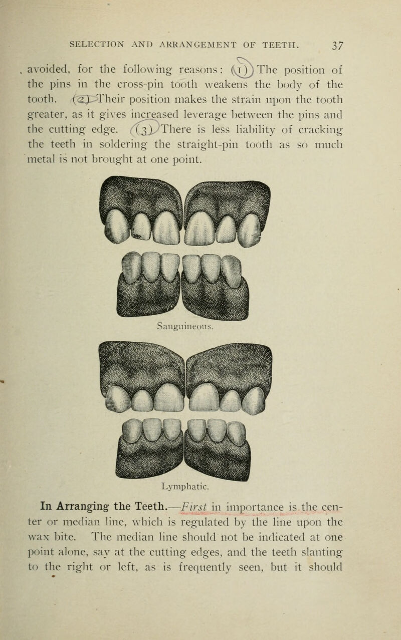 avoided, for the following reasons: (onThe position of the pins in the cross-pin tooth weakens the body of the tooth. (;>.) Their position makes the strain upon the tooth greater, as it gives increased leverage between the pins and the cutting edge. (3).. There is less liability of cracking the teeth in soldering the straight-pin tooth as so much metal is not brought at one point. Lymphatic. In Arranging the Teeth.—First, in importance is the cen- ter or median line, which is regulated by the line upon the wax bite. The median line should not be indicated at one point alone, say at the cutting edges, and the teeth slanting to the right or left, as is frequently seen, but it should