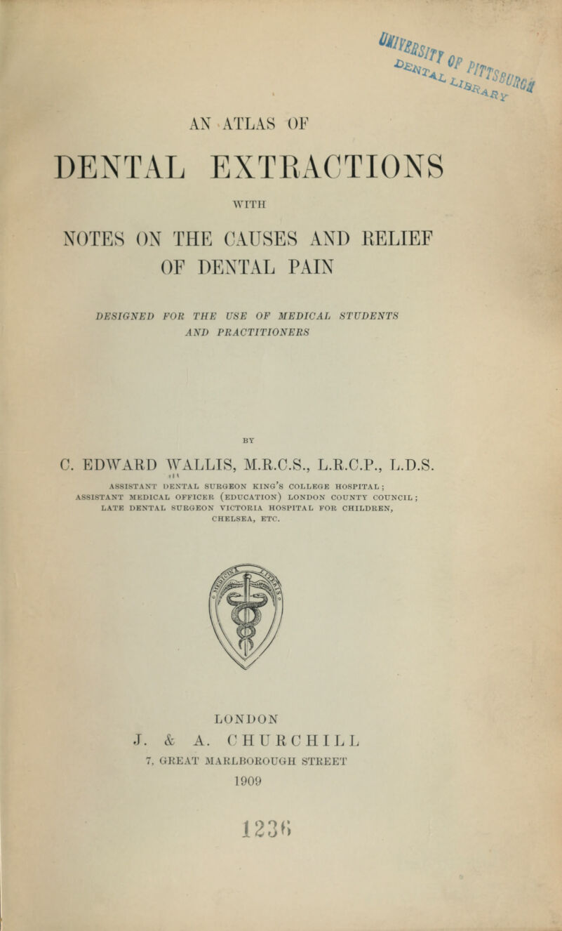 ■*lty AX ATLAS OF DEXTAL EXTRACTIONS WITH NOTES ON THE CAUSES AND RELIEF OF DENTAL PAIN DESIGNED FOR THE USE OF MEDICAL STUDENTS AND PRACTITIONERS BY C. EDWARD WALLIS, M.R.C.S., L.R.C.P., L.D.S ASSISTANT DBNTAL SURGEON KING'S COLLEGE HOSPITAL; ASSISTANT MKD1CAL OFFICER (EDUCATION) LONDON COUNTY COUNCIL; LATE DENTAL SURGEON VICTORIA HOSPITAL FOR CHILDREN, CHELSEA, ETC. LONDON J. & A. CHURCHILL :. <.im;\t UAh'LBOROU<;u sti;i;i;t 190'.' 123K