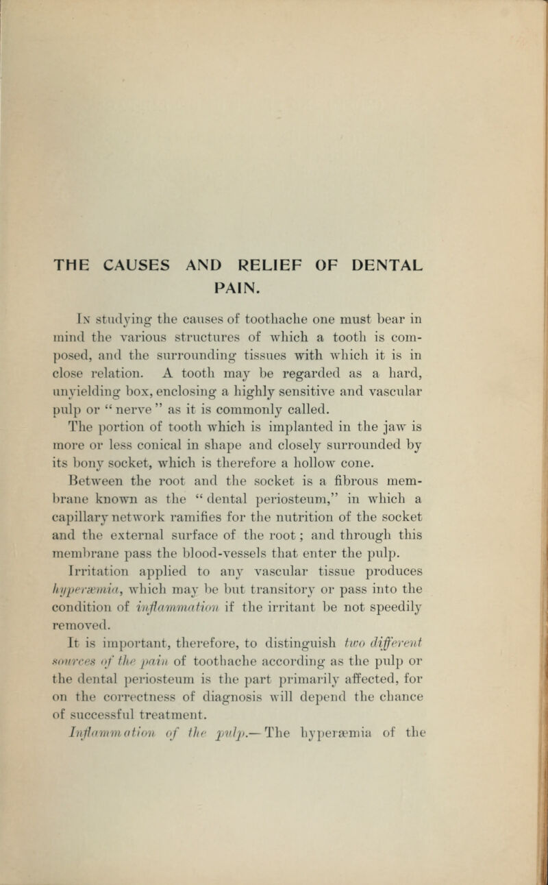 THE CAUSES AND RELIEF OF DENTAL PAIN. In studying the causes of toothache one must bear in mind the various structures of which a tooth is com- posed, and the surrounding tissues with which it is in close relation. A tooth may be regarded as a hard, mi yielding box, enclosing a highly sensitive and vascular pulp or  nerve  as it is commonly called. The portion of tooth which is implanted in the jaw is more or less conical in shape and closely surrounded by its bony socket, which is therefore a hollow cone. Between the root and the socket is a fibrous mem- brane known as the dental periosteum, in which a capillary network ramifies for the nutrition of the socket and the external surface of the root; and through this membrane pass the blood-vessels that enter the pulp. Irritation applied to any vascular tissue produces hyperemia, which may be but transitory or pass into the condition of inflammation if the irritant be not speedily removed. It is important, therefore, to distinguish two different sources of the pain of toothache according as the pulp or the dental periosteum is the part primarily affected, for on the correctness of diagnosis will depend the chance of successful treatment. Inflammation of the pulp.— The hyperaemia of the