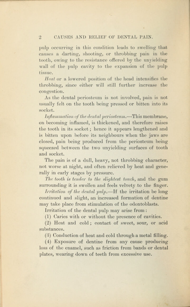 pulp occurring in this condition Leads to swelling thai causes a darting, shooting, or throbbing pain in the tooth, owing to the resistance offered by the unyielding wall of the pulp cavity to the expansion of the pulp tissue. Heat or a lowered position of the head intensifies the throbbing, since either ivill still further increase the congestion. As the dental periosteum is not involved, pain is not usually felt on the tooth being pressed or bitten into its socket. Inflammation of the dental periosteum.—This membrane, on becoming inflamed, is thickened, and therefore raises the tooth in its socket; hence it appears lengthened and is bitten upon before its neighbours when the jaws are closed, pain being produced from the periosteum being squeezed between the two unyielding surfaces of tooth and socket. The pain is of a dull, heavy, not throbbing character, not worse at night, and often relieved by heat and gene- rally in early stages by pressure. The tooth is tender to the slightest touch, and the gum surrounding it is swollen and feels velvety to the finger. Irritation of the dental pulp.—If the irritation be long continued and slight, an increased formation of dentine may take place from stimulation of the odontoblasts. Irritation of the dental pulp may arise from: (1) Caries with or without the presence of cavities. (2) Heat and cold ; contact of sweet, sour, or acid substances. (3) Conduction of heat and cold through a metal filling. (4) Exposure of dentine from any cause producing loss of the enamel, such as friction from bands or dental plates, wearing down of teeth from excessive use.