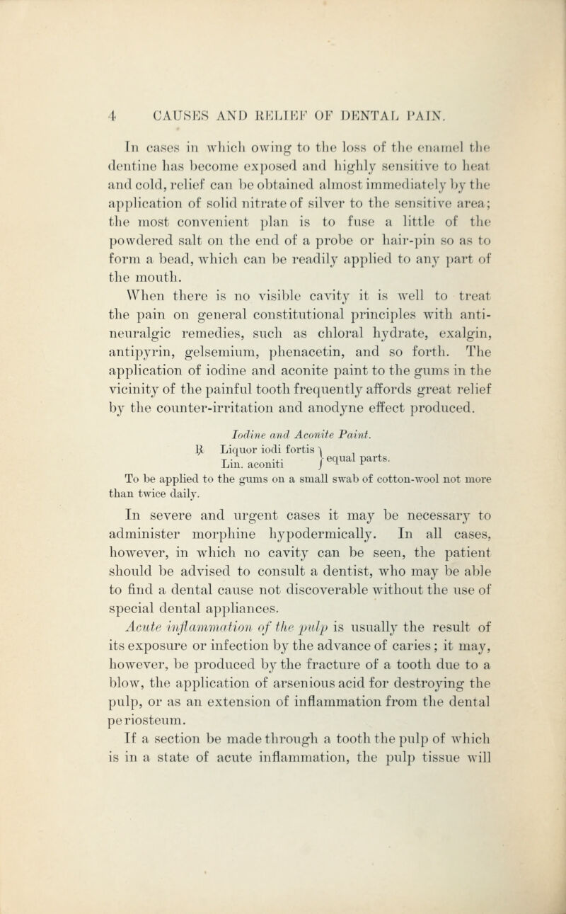 In cases in which owing to the loss of the enamel the dentine has become exposed and highly sensitive to heal and cold, relief can be obtained almost immediately by the application of solid nitrate of silver to the sensitive area ; the most convenient plan is to fuse a little of the powdered salt on the end of a probe or hair-pin so as to form a bead, which can be readily applied to any part of the mouth. When there is no visible cavity it is well to treat the pain on general constitutional principles with anti- neuralgic remedies, such as chloral hydrate, exalgin, antipyrin, gelsemium, phenacetin, and so forth. The application of iodine and aconite paint to the gums in the vicinity of the painful tooth frequently affords great relief by the counter-irritation and anodyne effect produced. Iodine and Aconite Paint. 5c Liquor iodi fortis ^ T . ... }equal parts. Lin. aconiti J u r To be applied to the gums 011 a small swab of cotton-wool not more than twice daily. In severe and urgent cases it may be necessary to administer morphine hypodermically. In all cases, however, in which no cavity can be seen, the patient should be advised to consult a dentist, who may be able to find a dental cause not discoverable without the use of special dental appliances. Acute inflammation of the pulp is usually the result of its exposure or infection by the advance of caries; it may, however, be produced by the fracture of a tooth due to a blow, the application of arsenious acid for destroying the pulp, or as an extension of inflammation from the dental periosteum. If a section be made through a tooth the pulp of which is in a state of acute inflammation, the pulp tissue will