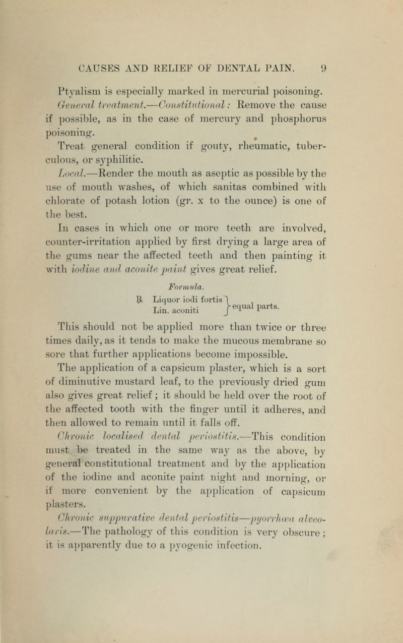 Ptyalism is especially marked in mercurial poisoning. General treatment.—Constitutional: Remove the cause if possible, as in the case of mercury and phosphorus poisoning. Treat general condition if gouty, rheumatic, tuber- culous, or syphilitic. Local.—Render the mouth as aseptic as possible by the use of mouth washes, of which sanitas combined with chlorate of potash lotion (gr. x to the ounce) is one of the best. In cases in which one or more teeth are involved, counter-irritation applied by first drying a large area of the gums near the affected teeth and then painting it with iodine <in<l aconite paint gives great relief. Formula. $1 Liquor iodi fortis 1 Lin.aconiti | equal parts. This should not be applied more than twice or three times daily, as it tends to make the mucous membrane so sore that further applications become impossible. The application of a capsicum plaster, which is a sort of diminutive mustard leaf, to the previously dried gum also gives great relief; it should be held over the root of the affected tooth with the finger until it adheres, and then allowed to remain until it falls off. Chronic localised <lr,,f,il periostitis.—This condition must he treated in the same way as the above, by general constitutional treatment and hy the application of the iodine and aconite paint night and morning, or if more convenient by the application of capsicum plasters. Chronic suppurative dental periostitis—pyorrhoea alveo- laris.—The pathology of this condition Is very obscure ; it is apparently due to a pyogenic infection.