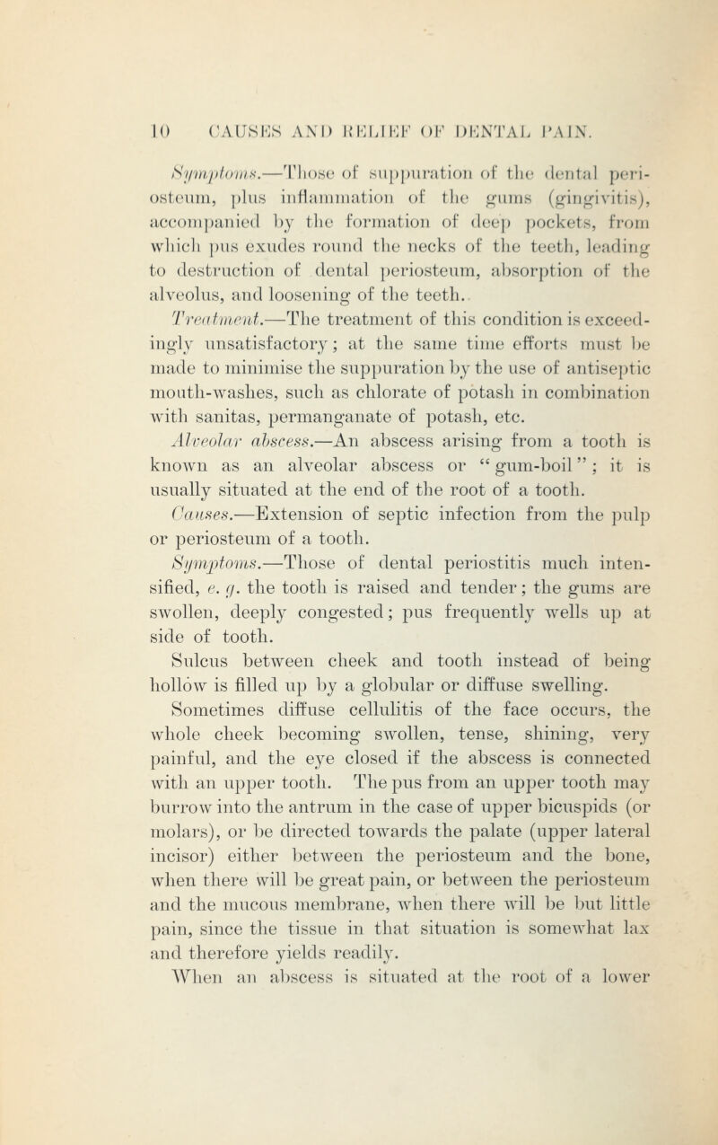 Symptoms,—Those of suppuration I' the dental peri- osteum, plus inflammation of the gums (gingiviti accompanied by the formation of deep pockets, from which pus exudes round the necks of the teeth, leading to destruction of dental periosteum, absorption of the alveolus, and loosening of the teeth.. Treatment.—The treatment of this condition is exceed - ingly unsatisfactory; at the same time efforts must be made to minimise the suppuration by the use of antiseptic mouth-washes, such as chlorate of potash in combination with sanitas, permanganate of potash, etc. Alveolar abscess.—An abscess arising from a tooth is known as an alveolar abscess or  gum-boil; it is usually situated at the end of the root of a tooth. Causes.—Extension of septic infection from the pulp or periosteum of a tooth. Symptoms.—Those of dental periostitis much inten- sified, e. g. the tooth is raised and tender; the gums are swollen, deeply congested; pus frequently wells up at side of tooth. Sulcus between cheek and tooth instead of being hollow is filled up by a globular or diffuse swelling. Sometimes diffuse cellulitis of the face occurs, the whole cheek becoming swollen, tense, shining, very painful, and the eye closed if the abscess is connected with an upper tooth. The pus from an upper tooth may burrow into the antrum in the case of upper bicuspids (or molars), or be directed towards the palate (upper lateral incisor) either between the periosteum and the bone, when there will be great j3ain, or between the periosteum and the mucous membrane, when there will be but little pain, since the tissue in that situation is somewhat lax and therefore yields readily. When an abscess is situated at the root of a lower