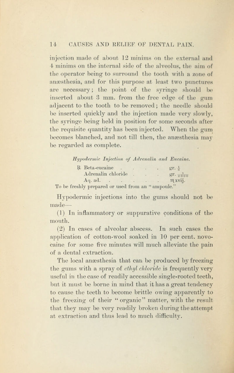 injection made of about \L2 minims on the external and I minims on the internal side of the alveolus, the aim of the operator being to surround the tooth with a /one of anaesthesia, and for this purpose at least two punctures are necessary; the point of the syringe should be inserted about 3 mm. from the free edge of the gum adjacent to the tooth to be removed; the needle should be inserted quickly and the injection made very slowly, the syringe being held in position for some seconds after the requisite quantity has been injected. When the gum becomes blanched, and not till then, the anaesthesia may be regarded as complete. Hypodermic Injection of Adrenalin and Eticaine. ^o Beta-eucaine .... gr. ^ Adrenalin chloride . . . gr. %f00 Aq. ad. ..... iT\xvij. To be freshly prepared or used from an  ampoule. Hypodermic injections into the gums should not be made— (1) In inflammatory or suppurative conditions of the mouth. (2) In cases of alveolar abscess. In such cases the application of cotton-wool soaked, in 10 per cent, novo- caine for some five minutes will much alleviate the pain of a dental extraction. The local anaesthesia that can be produced by freezing the gums with a spray of ethyl chloride is frequently very useful in the case of readily accessible single-rooted teeth, but it must be borne in mind that it has a great tendency to cause the teeth to become brittle owing apparently to the freezing of their  organic matter, with the result that they may be very readily broken during the attempt at extraction and thus lead to much difficulty.