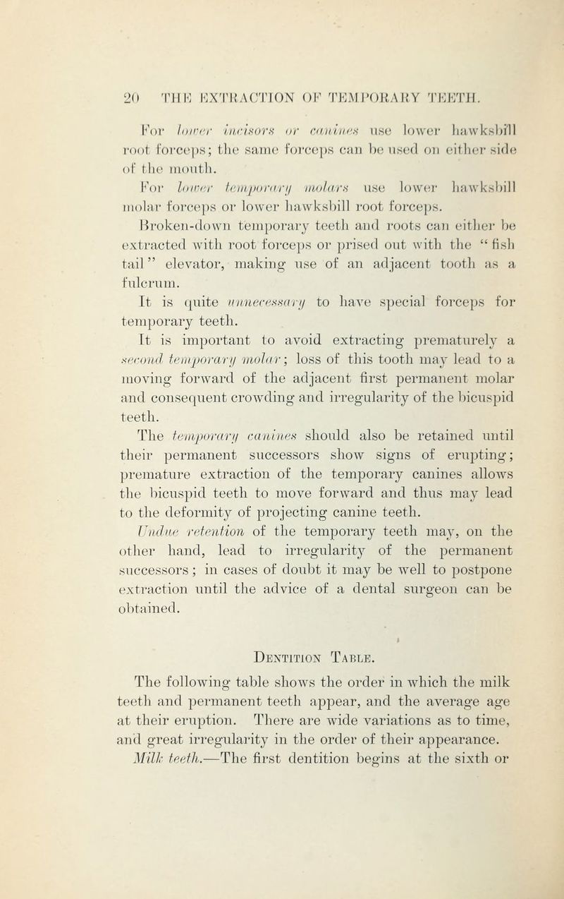 For lower incisors or canines use lower hawksbill root forceps; the same forceps can be used on either side of the mouth. For loiver temporary molars use lower hawksbill molar forceps or lower hawksbill root forceps. Broken-down temporary teeth and roots can either be extracted with root forceps or prised out with the  fish tail' elevator, making use of an adjacent tooth as a fulcrum. It is quite unnecessary to have special forceps for temporary teeth. It is important to avoid extracting prematurely a second temporary molar; loss of this tooth may lead to a moving forward of the adjacent first permanent molar and consequent crowding and irregularity of the bicuspid teeth. The temporary canines should also be retained until their permanent successors show signs of erupting; premature extraction of the temporary canines allows the bicuspid teeth to move forward and thus may lead to the deformity of projecting canine teeth. Undue retention of the temporary teeth may, on the other hand, lead to irregularity of the permanent successors; in cases of doubt it may be well to postpone extraction until the advice of a dental surgeon can be obtained. Dentition Table. The following table shows the order in which the milk teeth and permanent teeth appear, and the average age at their eruption. There are wide variations as to time, and great irregularity in the order of their appearance. Milk teeth.—The first dentition begins at the sixth or